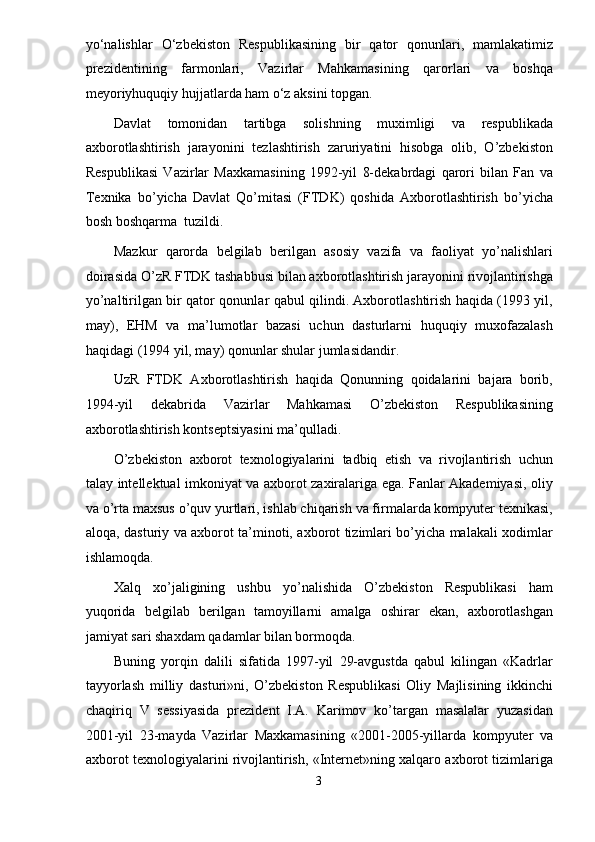 yo‘nalishlar   O‘zbekiston   Respublikasining   bir   qator   qonunlari,   mamlakatimiz
prezidentining   farmonlari,   Vazirlar   Mahkamasining   qarorlari   va   boshqa
meyoriyhuquqiy hujjatlarda ham o‘z aksini topgan. 
Davlat   tomonidan   tartibga   solishning   muximligi   va   respublikada
axborotlashtirish   jarayonini   tezlashtirish   zaruriyatini   hisobga   olib,   O’zbekiston
Respublikasi   Vazirlar   Maxkamasining   1992-yil   8-dekabrdagi   qarori   bilan   Fan   va
Texnika   bo’yicha   Davlat   Qo’mitasi   (FTDK)   qoshida   Axborotlashtirish   bo’yicha
bosh boshqarma  tuzildi.  
Mazkur   qarorda   belgilab   berilgan   asosiy   vazifa   va   faoliyat   yo’nalishlari
doirasida O’zR FTDK tashabbusi bilan axborotlashtirish jarayonini rivojlantirishga
yo’naltirilgan bir qator qonunlar qabul qilindi. Axborotlashtirish haqida (1993 yil,
may),   EHM   va   ma’lumotlar   bazasi   uchun   dasturlarni   huquqiy   muxofazalash
haqidagi (1994 yil, may) qonunlar shular jumlasidandir. 
UzR   FTDK   Axborotlashtirish   haqida   Qonunning   qoidalarini   bajara   borib,
1994-yil   dekabrida   Vazirlar   Mahkamasi   O’zbekiston   Respublikasining
axborotlashtirish kontseptsiyasini ma’qulladi. 
O’zbekiston   axborot   texnologiyalarini   tadbiq   etish   va   rivojlantirish   uchun
talay intellektual imkoniyat va axborot zaxiralariga ega. Fanlar Akademiyasi, oliy
va o’rta maxsus o’quv yurtlari, ishlab chiqarish va firmalarda kompyuter texnikasi,
aloqa, dasturiy va axborot ta’minoti, axborot tizimlari bo’yicha malakali xodimlar
ishlamoqda. 
Xalq   xo’jaligining   ushbu   yo’nalishida   O’zbekiston   Respublikasi   ham
yuqorida   belgilab   berilgan   tamoyillarni   amalga   oshirar   ekan,   axborotlashgan
jamiyat sari shaxdam qadamlar bilan bormoqda. 
Buning   yorqin   dalili   sifatida   1997-yil   29-avgustda   qabul   kilingan   «Kadrlar
tayyorlash   milliy   dasturi»ni,   O’zbekiston   Respublikasi   Oliy   Majlisining   ikkinchi
chaqiriq   V   sessiyasida   prezident   I.A.   Karimov   ko’targan   masalalar   yuzasidan
2001-yil   23-mayda   Vazirlar   Maxkamasining   «2001-2005-yillarda   kompyuter   va
axborot texnologiyalarini rivojlantirish, «Internet»ning xalqaro axborot tizimlariga
3  
  