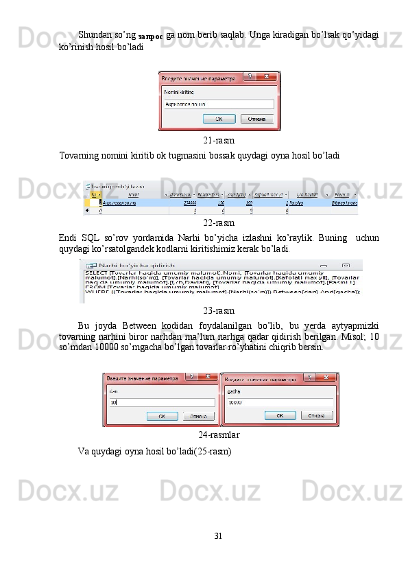 Shundan so’ng 
запрос   ga nom berib saqlab. Unga kiradigan bo’lsak qo’yidagi
ko’rinish hosil bo’ladi 
 
 
21-rasm 
Tovarning nomini kiritib ok tugmasini bossak quydagi oyna hosil bo’ladi 
 
22-rasm 
Endi   SQL   so’rov   yordamida   Narhi   bo’yicha   izlashni   ko’raylik.   Buning     uchun
quydagi ko’rsatolgandek kodlarni kiritishimiz kerak bo’ladi. 
23-rasm 
Bu   joyda   Between   kodidan   foydalanilgan   bo’lib,   bu   yerda   aytyapmizki
tovarning narhini biror narhdan ma’lum narhga qadar qidirish berilgan. Misol;  10
so’mdan 10000 so’mgacha bo’lgan tovarlar ro’yhatini chiqrib bersin. 
 
24-rasmlar
Va quydagi oyna hosil bo’ladi(25-rasm) 
 
31  
  