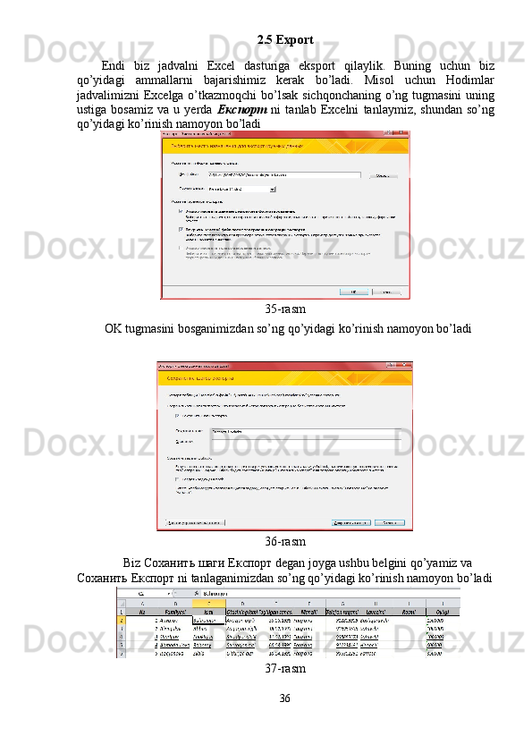 2.5 Export 
Endi   biz   jadvalni   Excel   dasturiga   eksport   qilaylik.   Buning   uchun   biz
qo’yidagi   ammallarni   bajarishimiz   kerak   bo’ladi.   Misol   uchun   Hodimlar
jadvalimizni Excelga o’tkazmoqchi  bo’lsak sichqonchaning o’ng tugmasini  uning
ustiga   bosamiz   va   u   yerda   Експорт   ni   tanlab   Excelni   tanlaymiz,   shundan   so’ng
qo’yidagi ko’rinish namoyon bo’ladi 
 
35-rasm 
  OK tugmasini bosganimizdan so’ng qo’yidagi ko’rinish namoyon bo’ladi 
 
 
36-rasm 
Biz  Соханить   шаги   Експорт  degan joyga ushbu belgini qo’yamiz va 
Соханить   Експорт  ni tanlaganimizdan so’ng qo’yidagi ko’rinish namoyon bo’ladi
37-rasm 
36