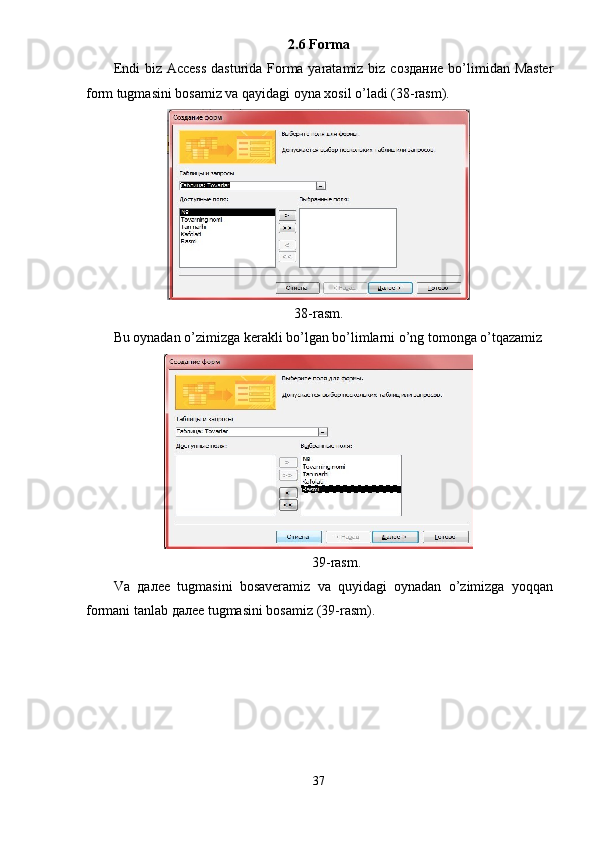 2.6 Forma 
Endi biz Access  dasturida Forma yaratamiz biz   создание   bo’limidan Master
form tugmasini bosamiz va qayidagi oyna xosil o’ladi (38-rasm). 
 
38-rasm. 
Bu oynadan o’zimizga kerakli bo’lgan bo’limlarni o’ng tomonga o’tqazamiz  
 
39-rasm. 
Va   далее   tugmasini   bosaveramiz   va   quyidagi   oynadan   o’zimizga   yoqqan
formani tanlab  далее  tugmasini bosamiz (39-rasm). 
37  
  