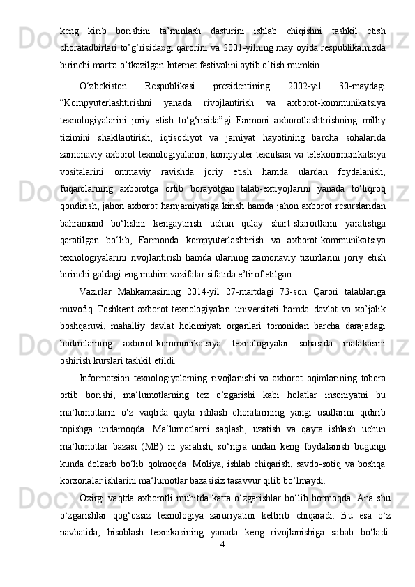 keng   kirib   borishini   ta’minlash   dasturini   ishlab   chiqishni   tashkil   etish
choratadbirlari to’g’risida»gi qarorini va 2001-yilning may oyida respublikamizda
birinchi martta o’tkazilgan Internet festivalini aytib o’tish mumkin. 
O‘zbekiston   Respublikasi   prezidentining   2002-yil   30-maydagi
“Kompyuterlashtirishni   yanada   rivojlantirish   va   axborot-kommunikatsiya
texnologiyalarini   joriy   etish   to‘g‘risida”gi   Farmoni   axborotlashtirishning   milliy
tizimini   shakllantirish,   iqtisodiyot   va   jamiyat   hayotining   barcha   sohalarida
zamonaviy axborot texnologiyalarini, kompyuter texnikasi va telekommunikatsiya
vositalarini   ommaviy   ravishda   joriy   etish   hamda   ulardan   foydalanish,
fuqarolarning   axborotga   ortib   borayotgan   talab-extiyojlarini   yanada   to‘liqroq
qondirish, jahon axborot  hamjamiyatiga kirish hamda jahon axborot  resurslaridan
bahramand   bo‘lishni   kengaytirish   uchun   qulay   shart-sharoitlarni   yaratishga
qaratilgan   bo‘lib,   Farmonda   kompyuterlashtirish   va   axborot-kommunikatsiya
texnologiyalarini   rivojlantirish   hamda   ularning   zamonaviy   tizimlarini   joriy   etish
birinchi galdagi eng muhim vazifalar sifatida e’tirof etilgan.  
Vazirlar   Mahkamasining   2014-yil   27-martdagi   73-son   Qarori   talablariga
muvofiq   Toshkent   axborot   texnologiyalari   universiteti   hamda   davlat   va   xo’jalik
boshqaruvi,   mahalliy   davlat   hokimiyati   organlari   tomonidan   barcha   darajadagi
hodimlarning   axborot-kommunikatsiya   texnologiyalar   sohasida   malakasini
oshirish kurslari tashkil etildi. 
Informatsion   t е xnologiyalarning   rivojlanishi   va   axborot   oqimlarining   tobora
ortib   borishi,   ma‘lumotlarning   t е z   o‘zgarishi   kabi   holatlar   insoniyatni   bu
ma‘lumotlarni   o‘z   vaqtida   qayta   ishlash   choralarining   yangi   usullarini   qidirib
topishga   undamoqda.   Ma‘lumotlarni   saqlash,   uzatish   va   qayta   ishlash   uchun
ma‘lumotlar   bazasi   (MB)   ni   yaratish,   so‘ngra   undan   k е ng   foydalanish   bugungi
kunda   dolzarb   bo‘lib   qolmoqda.   Moliya,   ishlab   chiqarish,   savdo-sotiq   va   boshqa
korxonalar ishlarini ma‘lumotlar bazasisiz tasavvur qilib bo‘lmaydi. 
Oxirgi   vaqtda   axborotli   muhitda   katta   o‘zgarishlar   bo‘lib   bormoqda.   Ana   shu
o‘zgarishlar   qog‘ozsiz   t е xnologiya   zaruriyatini   k е ltirib   chiqaradi.   Bu   esa   o‘z
navbatida,   hisoblash   t е xnikasining   yanada   k е ng   rivojlanishiga   sabab   bo‘ladi.
4  
  