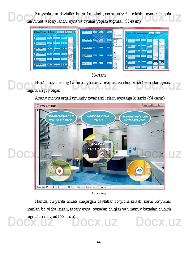 Bu yerda esa davlatlar bo’yicha izlash, narhi bo’yicha izlash, tovarlar haqida
ma’lumot, asosiy ishchi oyna va oynani yopish tugmasi.(53-rasm) 
53-rasm 
Hisobot oynasining hamma oynalarida eksport va chop etish hizmatlar oynasi
tugmalari joy olgan. 
Asosiy menyu orqali umumiy tovarlarni izlash oynasiga kiramiz.(54-rasm) 
54-rasm 
Hamda   bu   yerda   ishlab   chiqargan   davlatlar   bo’yicha   izlash,   narhi   bo’yicha,
nomlari bo’yicha izlash, asosiy oyna, oynadan chiqish va umumiy bazadan chiqish
tugmalari mavjud.(55-rasm) 
44  
  