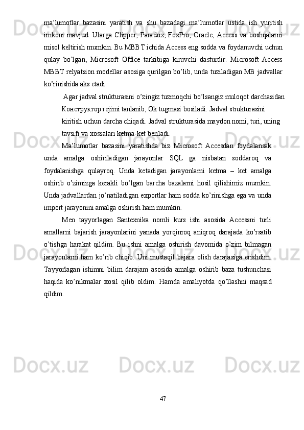 ma’lumotlar   bazasini   yaratish   va   shu   bazadagi   ma’lumotlar   ustida   ish   yuritish
imkoni   mavjud.   Ularga  Clipper,   Paradox,   FoxPro,   Oracle,   Access   va   boshqalarni
misol keltirish mumkin. Bu MBBT ichida Access eng sodda va foydanuvchi uchun
qulay   bo’lgan,   Microsoft   Office   tarkibiga   kiruvchi   dasturdir.   Microsoft   Access
MBBT relyatsion modellar asosiga qurilgan bo’lib, unda tuziladigan MB jadvallar
ko’rinishida aks etadi. 
 Agar jadval strukturasini o’zingiz tuzmoqchi bo’lsangiz muloqot darchasidan
КонстQктор  rejimi tanlanib, Ok tugmasi bosiladi. Jadval strukturasini 
kiritish uchun darcha chiqadi. Jadval strukturasida maydon nomi, turi, uning 
tavsifi va xossalari ketma-ket beriladi. 
Ma’lumotlar   bazasini   yaratishda   biz   Microsoft   Accesdan   foydalansak
unda   amalga   oshiriladigan   jarayonlar   SQL   ga   nisbatan   soddaroq   va
foydalanishga   qulayroq.   Unda   ketadigan   jarayonlarni   ketma   –   ket   amalga
oshirib   o’zimizga   kerakli   bo’lgan   barcha   bazalarni   hosil   qilishimiz   mumkin.
Unda jadvallardan jo’natiladigan exportlar ham sodda ko’rinishga ega va unda
import jarayonini amalga oshirish ham mumkin. 
Men   tayyorlagan   Santexnika   nomli   kurs   ishi   asosida   Accessni   turli
amallarni   bajarish   jarayonlarini   yanada   yorqinroq   aniqroq   darajada   ko’rsatib
o’tishga   harakat   qildim.   Bu   ishni   amalga   oshirish   davomida   o’zim   bilmagan
jarayonlarni ham ko’rib chiqib. Uni mustaqil bajara olish darajasiga erishdim.
Tayyorlagan   ishimni   bilim   darajam   asosida   amalga   oshirib   baza   tushunchasi
haqida   ko’nikmalar   xosil   qilib   oldim.   Hamda   amaliyotda   qo’llashni   maqsad
qildim. 
 
 
47