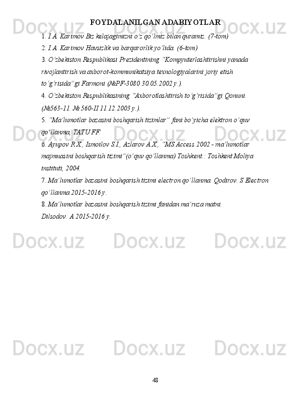 FOYDALANILGAN ADABIYOTLAR 
1. I.A. Karimov Biz kelajagimizni o’z qo’lmiz bilan quramiz. (7-tom) 
2. I.A. Karimov Havsizlik va barqarorlik yo’lida. (6-tom) 
3. O‘zbekiston Respublikasi Prezidentining “Kompyuterlashtirishni yanada 
rivojlantirish va axborot-kommunikatsiya texnologiyalarini joriy etish 
to‘g‘risida”gi Farmoni (№PF-3080 30.05.2002 y.).  
4. O‘zbekiston Respublikasining “Axborotlashtirish to‘g‘risida”gi Qonuni. 
(№563-11. № 560-II 11.12.2003 y.). 
5. “Ma’lumotlar bazasini boshqarish tizimlar” fani bo’yicha elektron o’quv 
qo’llanma, TATU FF. 
6. Ayupov R.X., Ismoilov S.I., Azlarov A.X., “MS Access 2002 - ma’lumotlar 
majmuasini boshqarish tizimi”(o’quv qo’llanma) Toshkent.: Toshkent Moliya 
instituti, 2004. 
7. Ma’lumotlar bazasini boshqarish tizimi electron qo’llanma. Qodirov. S Electron
qo’llanma 2015-2016 y. 
8. Ma’lumotlar bazasini boshqarish tizimi fanidan ma’ruza matni. 
Dilsodov. A 2015-2016 y. 
48  
  