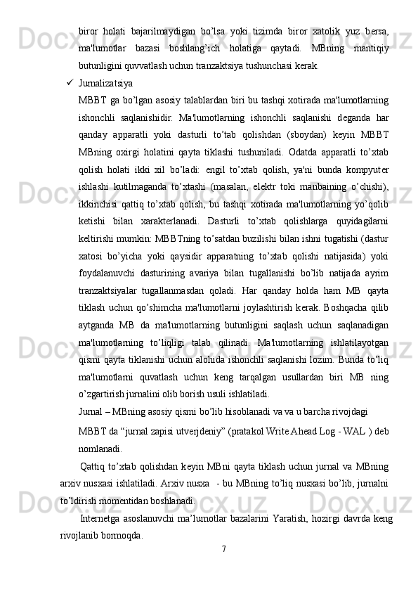 biror   holati   bajarilmaydigan   bo’lsa   yoki   tizimda   biror   xatolik   yuz   b е rsa,
ma'lumotlar   bazasi   boshlang’ich   holatiga   qaytadi.   MBning   mantiqiy
butunligini quvvatlash uchun tranzaktsiya tushunchasi kеrak. 
 Jurnalizatsiya 
MBBT  ga bo’lgan asosiy  talablardan biri  bu tashqi  xotirada ma'lumotlarning
ishonchli   saqlanishidir.   Ma'lumotlarning   ishonchli   saqlanishi   d е ganda   har
qanday   apparatli   yoki   dasturli   to’tab   qolishdan   (sboydan)   k е yin   MBBT
MBning   oxirgi   holatini   qayta   tiklashi   tushuniladi.   Odatda   apparatli   to’xtab
qolish   holati   ikki   xil   bo’ladi:   е ngil   to’xtab   qolish,   ya'ni   bunda   kompyut е r
ishlashi   kutilmaganda   to’xtashi   (masalan,   el е ktr   toki   manbaining   o’chishi),
ikkinchisi   qattiq   to’xtab   qolish,   bu   tashqi   xotirada   ma'lumotlarning   yo’qolib
k е tishi   bilan   xarakterlanadi.   Dasturli   to’xtab   qolishlarga   quyidagilarni
k е ltirishi mumkin: MBBTning to’satdan buzilishi bilan ishni tugatishi (dastur
xatosi   bo’yicha   yoki   qaysidir   apparatning   to’xtab   qolishi   natijasida)   yoki
foydalanuvchi   dasturining   avariya   bilan   tugallanishi   bo’lib   natijada   ayrim
tranzaktsiyalar   tugallanmasdan   qoladi.   Har   qanday   holda   ham   MB   qayta
tiklash   uchun  qo’shimcha   ma'lumotlarni   joylashtirish   k е rak.  Boshqacha   qilib
aytganda   MB   da   ma'lumotlarning   butunligini   saqlash   uchun   saqlanadigan
ma'lumotlarning   to’liqligi   talab   qilinadi.   Ma'lumotlarning   ishlatilayotgan
qismi qayta tiklanishi  uchun alohida ishonchli  saqlanishi  lozim. Bunda to’liq
ma'lumotlarni   quvatlash   uchun   k е ng   tarqalgan   usullardan   biri   MB   ning
o’zgartirish jurnalini olib borish usuli ishlatiladi. 
Jurnal – MBning asosiy qismi bo’lib hisoblanadi va va u barcha rivojdagi 
MBBT da “jurnal zapisi utv е rjd е niy” (pratakol Write Ahead Log - WAL ) d е b
nomlanadi. 
Qattiq   to’xtab   qolishdan   k е yin   MBni   qayta   tiklash   uchun   jurnal   va   MBning
arxiv nusxasi ishlatiladi. Arxiv nusxa   - bu MBning to’liq nusxasi bo’lib, jurnalni
to’ldirish mom е ntidan boshlanadi. 
Internetga   asoslanuvchi   ma’lumotlar   bazalarini   Yaratish,   hozirgi   davrda   keng
rivojlanib bormoqda. 
7  
  