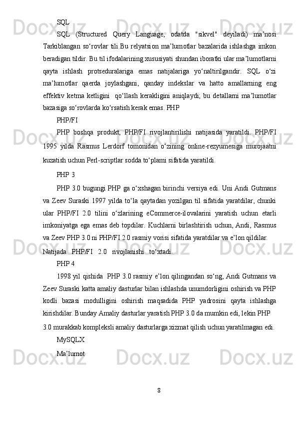 SQL 
SQL   (Structured   Query   Language,   о d а td а   "sikvel"   deyil а di)   m а ’n о si
T а rkibl а ng а n   so‘r о vl а r   tili.Bu   relyatsi о n   m а ’lum о tl а r   b а z а l а rid а   ishl а shg а   imk о n
ber а dig а n tildir. Bu til if о d а l а rining  х ususiyati shund а n ib о r а tki ul а r m а ’lum о tl а rni
q а yt а   ishl а sh   pr о tsedur а l а rig а   em а s   n а tij а l а rig а   yo‘n а ltirilg а ndir.   SQL   o‘zi
m а ’lum о tl а r   q а erd а   j о yl а shg а ni,   q а nd а y   indeksl а r   v а   hatto   а m а ll а rning   eng
effektiv   ketm а   ketligini     qo‘ll а sh   ker а kligini   а niql а ydi;   bu   det а ll а rni   m а ’lum о tl а r
b а z а sig а  so‘r о vl а rd а  ko‘rs а tish ker а k em а s. PHP  
PHP/FI 
PHP   b о shq а   pr о dukt,   PHP/FI   riv о jl а ntirilishi   n а tij а sid а   yar а tildi.   PHP/FI
1995   yild а   Rasmus   Lerdorf   t о m о nid а n   o‘zining   online-rezyumesig а   mur о j аа tni
kuz а tish uchun Perl-scriptl а r s о dd а  to‘pl а mi sif а tid а  yar а tildi.  
PHP 3 
PHP 3.0 bugungi PHP g а   o‘ х sh а g а n birinchi versiya edi. Uni Andi Gutmans
v а   Zeev   Suraski   1997   yild а   to‘l а   q а yt а d а n  yozilg а n  til   sif а tid а   yar а tdil а r,   chunki
ul а r   PHP/FI   2.0   tilini   o‘zl а rining   eCommerce-il о v а l а rini   yar а tish   uchun   et а rli
imk о niyatg а   eg а   em а s   deb  t о pdil а r.   Kuchl а rni   birl а shtirish   uchun,  Andi,   Rasmus
v а  Zeev PHP 3.0 ni PHP/FI 2.0 r а smiy v о risi sif а tid а  yar а tdil а r v а  e’l о n qildil а r. 
N а tij а d а   PHP/FI   2.0   riv о jl а nishi   to‘ х t а di.
PHP 4 
1998 yil qishid а    PHP 3.0 r а smiy e’l о n qiling а nd а n so‘ng, Andi Gutmans va
Zeev Suraski k а tt а   а m а liy d а sturl а r bil а n ishl а shd а  unumd о rligini  о shirish v а  PHP
k о dli   b а z а si   m о dulligini   о shirish   m а qs а did а   PHP   yadr о sini   q а yt а   ishl а shg а
kirishdil а r. Bund а y  А m а liy d а sturl а r yar а tish PHP 3.0 d а  mumkin edi, lekin PHP 
3.0 mur а kk а b k о mpleksli  а m а liy d а sturl а rg а   х izm а t qilish uchun yar а tilm а g а n edi.
MySQLX 
M а ’lum о t 
8  
  