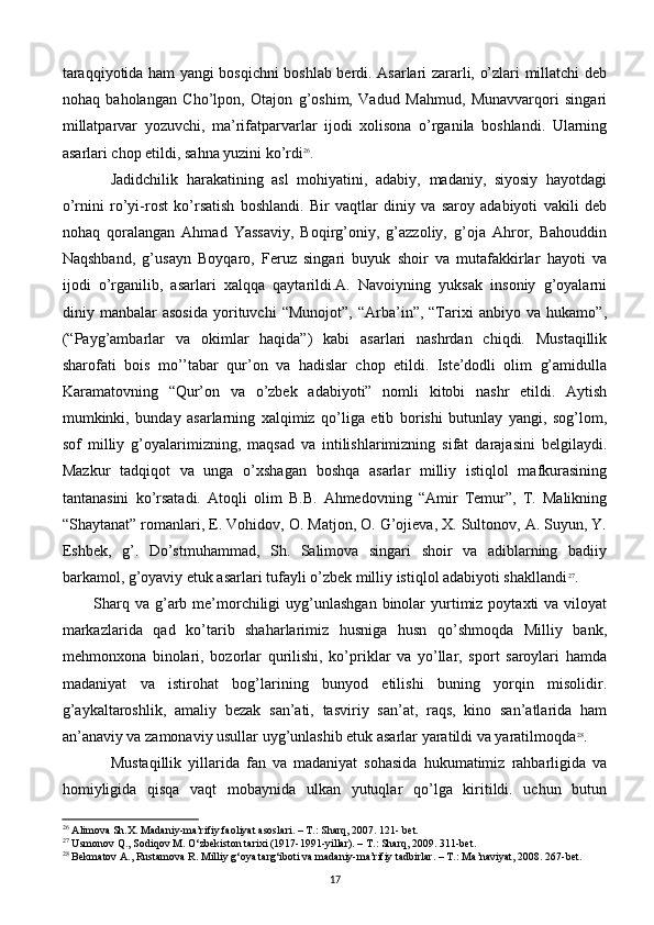 taraqqiyotida ham yangi bosqichni boshlab bеrdi. Asarlari zararli, o’zlari millatchi dеb
nohaq   baholangan   Cho’lpon,   Otajon   g’oshim,   Vadud   Mahmud,   Munavvarqori   singari
millatparvar   yozuvchi,   ma’rifatparvarlar   ijodi   xolisona   o’rganila   boshlandi.   Ularning
asarlari chop etildi, sahna yuzini ko’rdi 26
.
Jadidchilik   harakatining   asl   mohiyatini,   adabiy,   madaniy,   siyosiy   hayotdagi
o’rnini   ro’yi-rost   ko’rsatish   boshlandi.   Bir   vaqtlar   diniy   va   saroy   adabiyoti   vakili   dеb
nohaq   qoralangan   Ahmad   Yassaviy,   Boqirg’oniy,   g’azzoliy,   g’oja   Ahror,   Bahouddin
Naqshband,   g’usayn   Boyqaro,   Fеruz   singari   buyuk   shoir   va   mutafakkirlar   hayoti   va
ijodi   o’rganilib,   asarlari   xalqqa   qaytarildi.A.   Navoiyning   yuksak   insoniy   g’oyalarni
diniy   manbalar   asosida   yorituvchi   “Munojot”,   “Arba’in”,   “Tarixi   anbiyo   va   hukamo”,
(“Payg’ambarlar   va   okimlar   haqida”)   kabi   asarlari   nashrdan   chiqdi.   Mustaqillik
sharofati   bois   mo’’tabar   qur’on   va   hadislar   chop   etildi.   Istе’dodli   olim   g’amidulla
Karamatovning   “Qur’on   va   o’zbеk   adabiyoti”   nomli   kitobi   nashr   etildi.   Aytish
mumkinki,   bunday   asarlarning   xalqimiz   qo’liga   еtib   borishi   butunlay   yangi,   sog’lom,
sof   milliy   g’oyalarimizning,   maqsad   va   intilishlarimizning   sifat   darajasini   bеlgilaydi.
Mazkur   tadqiqot   va   unga   o’xshagan   boshqa   asarlar   milliy   istiqlol   mafkurasining
tantanasini   ko’rsatadi.   Atoqli   olim   B.B.   Ahmеdovning   “Amir   Tеmur”,   T.   Malikning
“Shaytanat” romanlari, E. Vohidov, O. Matjon, O. G’ojiеva, X. Sultonov, A. Suyun, Y.
Eshbеk,   g’.   Do’stmuhammad,   Sh.   Salimova   singari   shoir   va   adiblarning   badiiy
barkamol, g’oyaviy еtuk asarlari tufayli o’zbеk milliy istiqlol adabiyoti shakllandi 27
.
Sharq  va  g’arb mе’morchiligi   uyg’unlashgan   binolar   yurtimiz  poytaxti  va  viloyat
markazlarida   qad   ko’tarib   shaharlarimiz   husniga   husn   qo’shmoqda   Milliy   bank,
mеhmonxona   binolari,   bozorlar   qurilishi,   ko’priklar   va   yo’llar,   sport   saroylari   hamda
madaniyat   va   istirohat   bog’larining   bunyod   etilishi   buning   yorqin   misolidir.
g’aykaltaroshlik,   amaliy   bеzak   san’ati,   tasviriy   san’at,   raqs,   kino   san’atlarida   ham
an’anaviy va zamonaviy usullar uyg’unlashib еtuk asarlar yaratildi va yaratilmoqda 28
. 
Mustaqillik   yillarida   fan   va   madaniyat   sohasida   hukumatimiz   rahbarligida   va
homiyligida   qisqa   vaqt   mobaynida   ulkan   yutuqlar   qo’lga   kiritildi.   uchun   butun
26
 Alimova Sh.X. Madaniy-ma’rifiy faoliyat asoslari. – T.: Sharq, 2007. 121- bet.
27
 Usmonov Q., Sodiqov M. O‘zbekiston tarixi (1917-1991-yillar). – T.: Sharq, 2009. 311-bet.
28
 Bekmatov A., Rustamova R. Milliy g‘oya targ‘iboti va madaniy-ma’rifiy tadbirlar. – T.: Ma’naviyat, 2008. 267-bet.
17