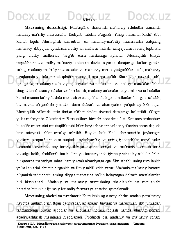 Kirish
Mavzuning   dolzarbligi:   Mustaqillik   sharoitida   ma’naviy   islohotlar   zamirida
madaniy-ma’rifiy   muassasalar   faoliyati   tubdan   o’zgardi.   Yangi   mazmun   kashf   etib,
kamol   topdi.   Mustaqillik   sharoitida   esa   madaniy-ma’rifiy   muassasalar   xalqning
ma’naviy   ehtiyojini   qondirish,   milliy   an’analarni   tiklash,   xalq   ijodini   ravnaq   toptirish,
yangi   milliy   mafkurani   targ’ib   etish   maskaniga   aylandi.   Mustaqillik   tufayli
respublikamizda   milliy-ma’naviy   tiklanish   davlat   siyosati   darajasiga   ko’tarilgandan
so’ng,   madaniy-ma’rifiy   muassasalar   va   ma’naviy   meros   yodgorliklari   xalq   ma’naviy
rivojlanishi  yo’lida xizmat  qilish  imkoniyatlariga ega bo’ldi. Shu nuqtai  nazardan olib
qaraganda,   madaniy-ma’naviy   qadriyatar   va   an’analar   va   milliy   masalalar   bilan
shug’ullanish asosiy sohalardan biri bo’lib, madaniy an’analar, bayramlar va urf-odatlar
komil insonni tarbiyalashda munosib xissa qo’sha oladigan omillardan bo’lgani sababli,
bu   mavzu   o’rganilishi   jihatdan   doim   dolzarb   va   ahamiyatini   yo’qotmay   kelmoqda.
Mustaqillik   yillarida   tarix   faniga   e’tibor   davlat   siyosati   darajasiga   ko’tarildi.   O’tgan
yillar mobaynida O’zbekiston Respublikasi birinchi prezidenti I.A. Karimov tashabbusi
bilan Vatan tarixini mustaqillik ruhi bilan boyitish va uni xalqqa yetkazish borasida juda
kata   miqyosli   ishlar   amalga   oshrildi.   Buyuk   Ipak   Yo’li   chorraxasida   joylashgan
yurtimiz   geografik   muhim   nuqtada   joylashganligi   va   uning   ijodkorlikka   moyil   xalqi
turmushi   davomida   boy   tarixiy   ildizga   ega   madaniyat   va   ma’naviy   turmush   tarzi
vujudga   kelib,   shakllanib   bordi.   Jamiyat   taraqqiyotida   ijtimoiy-iqtisodiy   sohlalar   bilan
bir qatorda madaniyat sohasi ham yuksak ahamiyatga ega. Shu sababli uning rivojlanish
yo’nalishlarini chuqur o’rganish va ilmiy tahlil etish zarur. Madaniy-ma’naviy hayotni
o’rganish   tadqiqotchilarning   diqqat   markazida   bo’lib   kelayotgan   dolzarb   masalalardan
biri   hisoblanadi.   Madaniy   va   ma’naviy   turmushning   shakllanishi   va   rivojlanishi
borasida butun bir ijtimoiy iqtisodiy formatsiyalar tarixi gavdalanadi 1
.
Mavzuning   obekti   va   predmeti:   Kurs   ishining   asosiy   obekti   madaniy-ma’naviy
hayotda muhim o’rin ttgan qadriyatlar, an’analar, bayram va marosmlar, shu jumladan
tariximizdagi   buyuk   ajdodlar   va   allomalar   nomini   oqlash   hamda   ularnng   nomini
abadiylashtirish   masalalari   hisoblanadi.   Predmeti   esa   madaniy   va   ma’naviy   sohani
1
  Каримов И.А., Миллий истиқлол мафкураси халқ эътиқоди ва буюк келажакка ишончдир. – Тошкент: 
Ўзбекистон, 2000. 148-б.
3 