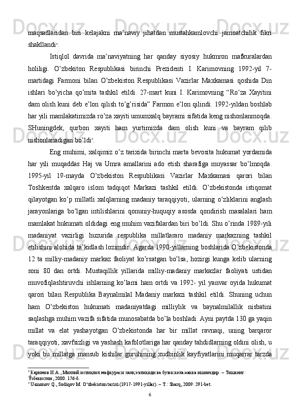 maqsadlaridan   biri   kelajakni   ma’naviy   jihatdan   mustahkamlovchi   jamoatchilik   fikri
shakllandi 8
. 
Istiqlol   davrida   ma’naviyatning   har   qanday   siyosiy   hukmron   mafkuralardan
holiligi.   O’zbekiton   Respublikasi   birinchi   Prezidenti   I.   Karimovning   1992-yil   7-
martidagi   Farmoni   bilan   O’zbekiston   Respublikasi   Vazirlar   Maxkamasi   qoshida   Din
ishlari   bo’yicha   qo’mita   tashkil   etildi.   27-mart   kuni   I.   Karimovning   “Ro’za   Xayitini
dam olish kuni deb e’lon qilish to’g’risida” Farmon e’lon qilindi. 1992-yildan boshlab
har yili mamlakatimizda ro’za xayiti umumxalq bayrami sifatida keng nishonlanmoqda.
SHuningdek,   qurbon   xayiti   ham   yurtimizda   dam   olish   kuni   va   bayram   qilib
nishonlanadigan bo’ldi 9
. 
Eng muhimi, xalqimiz o’z tarixida birinchi marta bevosita hukumat yordamida
har   yili   muqaddas   Haj   va   Umra   amallarini   ado   etish   sharafiga   muyassar   bo’lmoqda.
1995-yil   19-mayda   O’zbekiston   Respublikasi   Vazirlar   Maxkamasi   qarori   bilan
Toshkentda   xalqaro   islom   tadqiqot   Markazi   tashkil   etildi.   O’zbekistonda   istiqomat
qilayotgan   ko’p   millatli   xalqlarning   madaniy   taraqqiyoti,   ularning   o’zliklarini   anglash
jarayonlariga   bo’lgan   intilishlarini   qonuniy-huquqiy   asosda   qondirish   masalalari   ham
mamlakat hukumati oldidagi eng muhim vazifalardan biri bo’ldi. Shu o’rinda 1989-yili
madaniyat   vazirligi   huzurida   respublika   millatlararo   madaniy   markazning   tashkil
etilishini alohida ta’kidlash lozimdir. Agarda 1990-yillarning boshlarida O’zbekistonda
12   ta   milliy-madaniy   markaz   faoliyat   ko’rsatgan   bo’lsa,   hozirgi   kunga   kelib   ularning
soni   80   dan   ortdi.   Mustaqillik   yillarida   milliy-madaniy   markazlar   faoliyati   ustidan
muvofiqlashtiruvchi   ishlarning   ko’lami   ham   ortdi   va   1992-   yil   yanvar   oyida   hukumat
qarori   bilan   Respublika   Baynalmilal   Madaniy   markazi   tashkil   etildi.   Shuning   uchun
ham   O’zbekiston   hukumati   madaniyatdagi   milliylik   va   baynalmilallik   nisbatini
saqlashga muhim vazifa sifatida munosabatda bo’la boshladi. Ayni paytda 130 ga yaqin
millat   va   elat   yashayotgan   O’zbekistonda   har   bir   millat   ravnaqi,   uning   barqaror
taraqqiyoti, xavfsizligi va yashash kafolotlariga har qanday tahdidlarning oldini olish, u
yoki   bu   millatga   mansub   kishilar   guruhining   xudbinlik   kayfiyatlarini   muqarrar   tarzda
8
  Каримов И.А., Миллий истиқлол мафкураси халқ эътиқоди ва буюк келажакка ишончдир. – Тошкент: 
Ўзбекистон, 2000. 176-б.
9
 Usmonov Q., Sodiqov M. O‘zbekiston tarixi (1917-1991-yillar). – T.: Sharq, 2009. 291-bet.
6