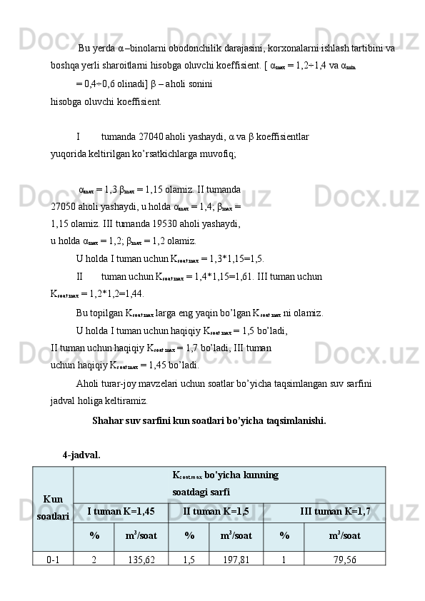  Bu yerda  α  –binolarni obodonchilik darajasini, korxonalarni ishlash tartibini va
boshqa yerli sharoitlarni hisobga oluvchi koeffisient. [  α
max  = 1,2÷1,4 va  α
min  
= 0,4÷0,6 olinadi]  β  – aholi sonini 
hisobga oluvchi koeffisient. 
 
I tumanda 27040 aholi yashaydi,  α  va  β  koeffisientlar 
yuqorida keltirilgan ko’rsatkichlarga muvofiq; 
 
  α
max  = 1,3  β
max  = 1,15 olamiz. II tumanda
27050 aholi yashaydi, u holda  α
max  = 1,4;  β
max  = 
1,15 olamiz. III tumanda 19530 aholi yashaydi, 
u holda  α
max  = 1,2;  β
max  = 1,2 olamiz. 
U holda I tuman uchun K
soat max  = 1,3*1,15=1,5. 
II tuman uchun K
soat max  = 1,4*1,15=1,61. III tuman uchun 
K
soat max  = 1,2*1,2=1,44. 
Bu topilgan K
soat max  larga eng yaqin bo’lgan K
soat max  ni olamiz. 
U holda I tuman uchun haqiqiy K
soat max  = 1,5 bo’ladi,
II tuman uchun haqiqiy K
soat max  = 1,7 bo’ladi, III tuman 
uchun haqiqiy K
soat max  = 1,45 bo’ladi. 
Aholi turar-joy mavzelari uchun soatlar bo’yicha taqsimlangan suv sarfini 
jadval holiga keltiramiz. 
Shahar suv sarfini kun soatlari bo’yicha taqsimlanishi. 
 
  4-jadval. 
Kun 
soatlari  K
soat max  bo'yicha kunning 
soatdagi sarfi 
I tuman K=1,45  II tuman K=1,5  I II tuman K=1,7 
%  m 3
/soat  %  m 3
/soat  %  m 3
/soat 
0-1  2  135,62  1,5  197,81  1  79,56  