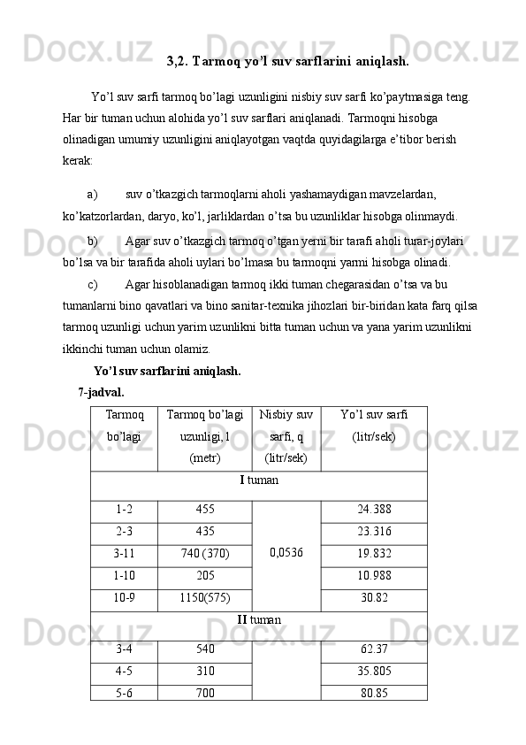 3,2. Tarmoq yo’l suv sarflarini aniqlash.
 Yo’l suv sarfi tarmoq bo’lagi uzunligini nisbiy suv sarfi ko’paytmasiga teng. 
Har bir tuman uchun alohida yo’l suv sarflari aniqlanadi. Tarmoqni hisobga 
olinadigan umumiy uzunligini aniqlayotgan vaqtda quyidagilarga e’tibor berish 
kerak: 
a) suv o’tkazgich tarmoqlarni aholi yashamaydigan mavzelardan, 
ko’katzorlardan, daryo, ko’l, jarliklardan o’tsa bu uzunliklar hisobga olinmaydi. 
b) Agar suv o’tkazgich tarmoq o’tgan yerni bir tarafi aholi turar-joylari 
bo’lsa va bir tarafida aholi uylari bo’lmasa bu tarmoqni yarmi hisobga olinadi. 
c) Agar hisoblanadigan tarmoq ikki tuman chegarasidan o’tsa va bu 
tumanlarni bino qavatlari va bino sanitar-texnika jihozlari bir-biridan kata farq qilsa 
tarmoq uzunligi uchun yarim uzunlikni bitta tuman uchun va yana yarim uzunlikni 
ikkinchi tuman uchun olamiz. 
   Yo’l suv sarflarini aniqlash.  
  7-jadval. 
Tarmoq
bo’lagi  Tarmoq bo’lagi
uzunligi, l 
(metr)  Nisbiy suv
sarfi, q 
(litr/sek)  Yo’l suv sarfi
(litr/sek) 
I  tuman 
1-2  455   
 
0,0536  24.388 
2-3  435  23.316 
3-11  740 (370)  19.832 
1-10  205  10.988 
10-9  1150(575)  30.82 
II  tuman 
3-4  540   
  62.37 
4-5  310  35.805 
5-6  700  80.85