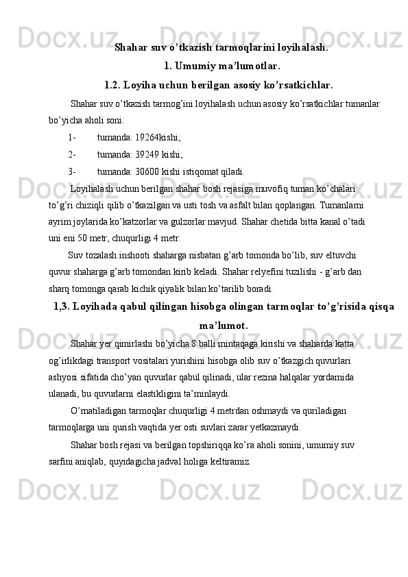 Shahar suv o’tkazish tarmoqlarini loyihalash.
1.   Umumiy ma’lumotlar.
1.2. Loyiha uchun berilgan asosiy ko’rsatkichlar.
 Shahar suv o’tkazish tarmog’ini loyihalash uchun asosiy ko’rsatkichlar tumanlar
bo’yicha aholi soni: 
1- tumanda: 19264kishi; 
2- tumanda: 39249 kishi; 
3- tumanda: 30600 kishi istiqomat qiladi. 
 Loyihalash uchun berilgan shahar bosh rejasiga muvofiq tuman ko’chalari 
to’g’ri chiziqli qilib o’tkazilgan va usti tosh va asfalt bilan qoplangan. Tumanlarni 
ayrim joylarida ko’katzorlar va gulzorlar mavjud. Shahar chetida bitta kanal o’tadi 
uni eni 50 metr, chuqurligi 4 metr. 
Suv tozalash inshooti shaharga nisbatan g’arb tomonda bo’lib, suv eltuvchi 
quvur shaharga g’arb tomondan kirib keladi. Shahar relyefini tuzilishi - g’arb dan 
sharq tomonga qarab kichik qiyalik bilan ko’tarilib boradi. 
1,3. Loyihada qabul qilingan hisobga olingan tarmoqlar to’g’risida qisqa
ma’lumot.
 Shahar yer qimirlashi bo’yicha 8 balli mintaqaga kirishi va shaharda katta 
og’irlikdagi transport vositalari yurishini hisobga olib suv o’tkazgich quvurlari 
ashyosi sifatida cho’yan quvurlar qabul qilinadi, ular rezina halqalar yordamida 
ulanadi, bu quvurlarni elastikligini ta’minlaydi. 
 O’rnatiladigan tarmoqlar chuqurligi 4 metrdan oshmaydi va quriladigan 
tarmoqlarga uni qurish vaqtida yer osti suvlari zarar yetkazmaydi. 
 Shahar bosh rejasi va berilgan topshiriqqa ko’ra aholi sonini, umumiy suv 
sarfini aniqlab, quyidagicha jadval holiga keltiramiz. 
 
 
 
  