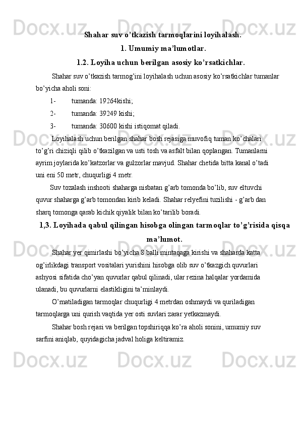 Shahar suv o’tkazish tarmoqlarini loyihalash.
1.   Umumiy ma’lumotlar.
1.2. Loyiha uchun berilgan asosiy ko’rsatkichlar.
 Shahar suv o’tkazish tarmog’ini loyihalash uchun asosiy ko’rsatkichlar tumanlar
bo’yicha aholi soni: 
1- tumanda: 19264kishi; 
2- tumanda: 39249 kishi; 
3- tumanda: 30600 kishi istiqomat qiladi. 
 Loyihalash uchun berilgan shahar bosh rejasiga muvofiq tuman ko’chalari 
to’g’ri chiziqli qilib o’tkazilgan va usti tosh va asfalt bilan qoplangan. Tumanlarni 
ayrim joylarida ko’katzorlar va gulzorlar mavjud. Shahar chetida bitta kanal o’tadi 
uni eni 50 metr, chuqurligi 4 metr. 
Suv tozalash inshooti shaharga nisbatan g’arb tomonda bo’lib, suv eltuvchi 
quvur shaharga g’arb tomondan kirib keladi. Shahar relyefini tuzilishi - g’arb dan 
sharq tomonga qarab kichik qiyalik bilan ko’tarilib boradi. 
1,3. Loyihada qabul qilingan hisobga olingan tarmoqlar to’g’risida qisqa
ma’lumot.
 Shahar yer qimirlashi bo’yicha 8 balli mintaqaga kirishi va shaharda katta 
og’irlikdagi transport vositalari yurishini hisobga olib suv o’tkazgich quvurlari 
ashyosi sifatida cho’yan quvurlar qabul qilinadi, ular rezina halqalar yordamida 
ulanadi, bu quvurlarni elastikligini ta’minlaydi. 
 O’rnatiladigan tarmoqlar chuqurligi 4 metrdan oshmaydi va quriladigan 
tarmoqlarga uni qurish vaqtida yer osti suvlari zarar yetkazmaydi. 
 Shahar bosh rejasi va berilgan topshiriqqa ko’ra aholi sonini, umumiy suv 
sarfini aniqlab, quyidagicha jadval holiga keltiramiz.