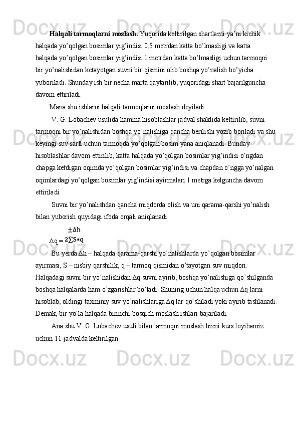 Halqali tarmoqlarni moslash.  Yuqorida keltirilgan shartlarni ya’ni kichik 
halqada yo’qolgan bosimlar yig’indisi 0,5 metrdan katta bo’lmasligi va katta 
halqada yo’qolgan bosimlar yig’indisi 1 metrdan katta bo’lmasligi uchun tarmoqni 
bir yo’nalishidan ketayotgan suvni bir qismini olib boshqa yo’nalish bo’yicha 
yuboriladi. Shunday ish bir necha marta qaytarilib, yuqoridagi shart bajarilguncha 
davom ettiriladi. 
Mana shu ishlarni halqali tarmoqlarni moslash deyiladi. 
 V. G. Lobachev usulida hamma hisoblashlar jadval shaklida keltirilib, suvni 
tarmoqni bir yo’nalishidan boshqa yo’nalishiga qancha berilishi yozib boriladi va shu 
keyingi suv sarfi uchun tarmoqda yo’qolgan bosim yana aniqlanadi. Bunday 
hisoblashlar davom ettirilib, katta halqada yo’qolgan bosimlar yig’indisi o’ngdan 
chapga ketdigan oqimda yo’qolgan bosimlar yig’indisi va chapdan o’ngga yo’nalgan 
oqimlardagi yo’qolgan bosimlar yig’indisi ayirmalari 1 metrga kelguncha davom 
ettiriladi. 
 Suvni bir yo’nalishdan qancha miqdorda olish va uni qarama-qarshi yo’nalish 
bilan yuborish quyidagi ifoda orqali aniqlanadi. 
∆q =   
 Bu yerda ∆h – halqada qarama-qarshi yo’nalishlarda yo’qolgan bosimlar 
ayirmasi, S – nisbiy qarshilik, q – tarmoq qismidan o’tayotgan suv miqdori. 
Halqadagi suvni bir yo’nalishidan ∆q suvni ayirib, boshqa yo’nalishiga qo’shilganda 
boshqa halqalarda ham o’zgarishlar bo’ladi. Shuning uchun halqa uchun ∆q larni 
hisoblab, oldingi taxminiy suv yo’nalishlariga ∆q lar qo’shiladi yoki ayirib tashlanadi.
Demak, bir yo’la halqada birinchi bosqich moslash ishlari bajariladi. 
 Ana shu V. G. Lobachev usuli bilan tarmoqni moslash bizni kurs loyihamiz 
uchun 11-jadvalda keltirilgan.
