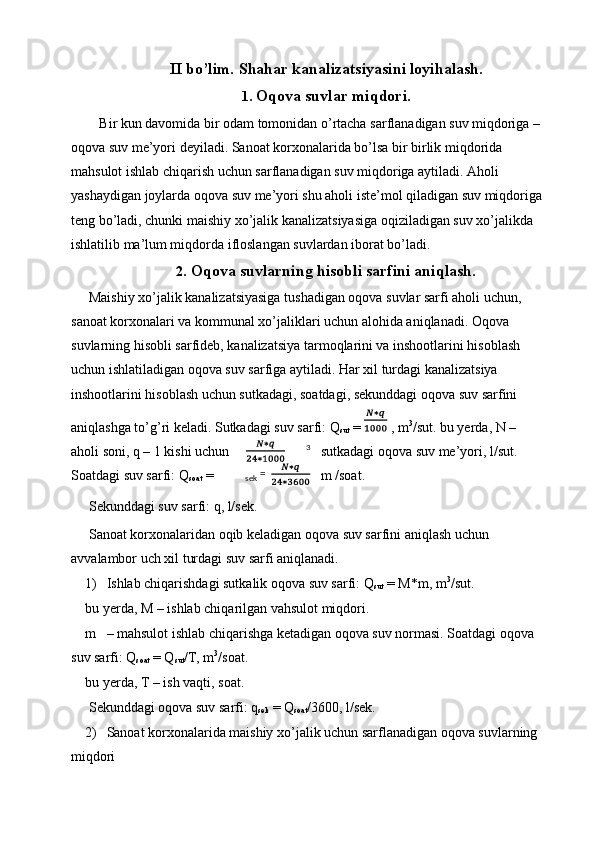 II bo’lim. Shahar kanalizatsiyasini loyihalash.
1. Oqova suvlar miqdori.
Bir kun davomida bir odam tomonidan o’rtacha sarflanadigan suv miqdoriga – 
oqova suv me’yori deyiladi. Sanoat korxonalarida bo’lsa bir birlik miqdorida 
mahsulot ishlab chiqarish uchun sarflanadigan suv miqdoriga aytiladi. Aholi 
yashaydigan joylarda oqova suv me’yori shu aholi iste’mol qiladigan suv miqdoriga 
teng bo’ladi, chunki maishiy xo’jalik kanalizatsiyasiga oqiziladigan suv xo’jalikda 
ishlatilib ma’lum miqdorda ifloslangan suvlardan iborat bo’ladi. 
2. Oqova suvlarning hisobli sarfini aniqlash.
 Maishiy xo’jalik kanalizatsiyasiga tushadigan oqova suvlar sarfi aholi uchun, 
sanoat korxonalari va kommunal xo’jaliklari uchun alohida aniqlanadi. Oqova 
suvlarning hisobli sarfideb, kanalizatsiya tarmoqlarini va inshootlarini hisoblash 
uchun ishlatiladigan oqova suv sarfiga aytiladi. Har xil turdagi kanalizatsiya 
inshootlarini hisoblash uchun sutkadagi, soatdagi, sekunddagi oqova suv sarfini 
aniqlashga to’g’ri keladi. Sutkadagi suv sarfi: Q
sut  =   , m 3
/sut. bu yerda, N – 
aholi soni, q – 1 kishi uchun sutkadagi oqova suv me’yori, l/sut. 
Soatdagi suv sarfi: Q
soat  = m /soat. 
 Sekunddagi suv sarfi: q, l/sek. 
 Sanoat korxonalaridan oqib keladigan oqova suv sarfini aniqlash uchun 
avvalambor uch xil turdagi suv sarfi aniqlanadi. 
1) Ishlab chiqarishdagi sutkalik oqova suv sarfi: Q
sut  = M*m, m 3
/sut. 
bu yerda, M – ishlab chiqarilgan vahsulot miqdori. 
m – mahsulot ishlab chiqarishga ketadigan oqova suv normasi. Soatdagi oqova 
suv sarfi: Q
soat  = Q
sut /T, m 3
/soat. 
bu yerda, T – ish vaqti, soat. 
 Sekunddagi oqova suv sarfi: q
sek  = Q
soat /3600, l/sek. 
2) Sanoat korxonalarida maishiy xo’jalik uchun sarflanadigan oqova suvlarning 
miqdori  3
sek   =   