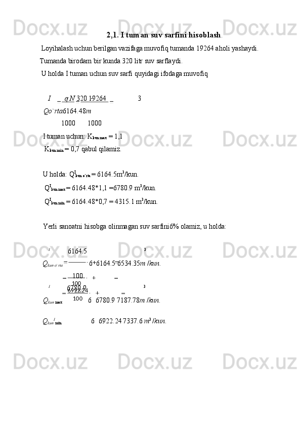 100
100 24.6922 2,1. I tuman suv sarfini hisoblash .
 Loyihalash uchun berilgan vazifaga muvofiq tumanda 19264 aholi yashaydi. 
Tumanda birodam bir kunda 320 litr suv sarflaydi. 
 U holda I tuman uchun suv sarfi quyidagi ifodaga muvofiq 
 
I q N  320 19264 3
Qo ` rta 6164.48 m  
1000 1000
I tuman uchun: K
kun max  = 1,1 
 K
kun min  = 0,7 qabul qilamiz. 
 
U holda: Q I
kun o’rta  = 6164.5m 3
/kun. 
 Q I
kun max  = 6164.48*1,1 =6780.9 m 3
/kun. 
 Q I
kun min  = 6164.48*0,7 = 4315.1 m 3
/kun. 
 
Yerli sanoatni hisobga olinmagan suv sarfini6% olamiz, u holda: 
 
I
6164.5 3
Q
kun o ` rta 6 6164.5 6534.35 m  / kun . 
100
I
6780.9 3
Q
kun  max 6 6780.9 7187.78 m  / kun . 
Q
kun I
min 6 6922.24 7337.6  m 3 
/ kun . 
  