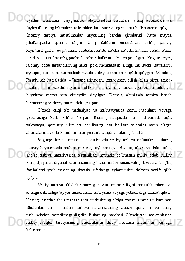 oyatlari   mazmuni,   Payg‘ambar   alayhissalom   hadislari,   sharq   allomalari   va
faylasuflarining hikmatomuz kitoblari tarbiyamizning manbai bo‘lib xizmat qilgan.
Islomiy   tarbiya   musulmonlar   hayotining   barcha   qirralarini,   hatto   mayda
jihatlarigacha   qamrab   olgan.   U   go‘daklarni   emizishdan   tortib,   qanday
kiyintirishgacha, ovqatlanish odobidan tortib, ko‘cha-ko‘yda, kattalar oldida o‘zini
qanday   tutish   lozimligigacha   barcha   jihatlarni   o‘z   ichiga   olgan.   Eng   asosiysi,
islomiy   odob   farzandlarning   halol,   pok,   mehnatkash,   ilmga   intiluvchi,   kattalarni,
ayniqsa,   ota-onani   hurmatlash   ruhida   tarbiyalashni   shart   qilib   qo‘ygan.   Masalan,
Rasululloh   hadislarida:   «Farzandlaring-izni   izzat-ikrom   qilish   bilan   birga   axloq-
odobini   ham   yaxshilanglar!»,   «Hech   bir   ota   o‘z   farzandiga   xulqu   odobdan
buyukroq   meros   bera   olmaydi»,   deyilgan.   Demak,   o‘tmishda   tarbiya   berish
hammaning vijdoniy burchi deb qaralgan.
O‘zbek   xalqi   o‘z   madaniyati   va   ma‘naviyatida   komil   insonlarni   voyaga
yetkazishga   katta   e‘tibor   bergan.   Buning   natijasida   asrlar   davomida   aqlu
zakovatga,   qomusiy   bilim   va   qobiliyatga   ega   bo‘lgan   yuqorida   aytib   o‘tgan
allomalarimiz kabi komil insonlar yetishib chiqdi va olamga tanildi.
Bugungi   kunda   mustaqil   davlatimizda   milliy   tarbiya   an‘analari   tiklanib,
oilaviy   hayotimizda   muhim   mezonga   aylanmoqda.   Bu   esa,   o‘z   navbatida,   sobiq
sho‘ro   tarbiya   nazariyasida   o‘rganilishi   mumkin   bo‘lmagan   milliy   odob,   milliy
e‘tiqod,  iymon-diyonat   kabi   insonning  butun  milliy  xususiyatiga   bevosita  bog‘liq
fazilatlarni   yosh   avlodning   shaxsiy   sifatlariga   aylantirishni   dolzarb   vazifa   qilib
qo‘ydi.
Milliy   tarbiya   O‘zbekistonning   davlat   mustaqilligini   mustahkamlash   va
amalga oshirishga tayyor farzandlarni tarbiyalab voyaga yetkazishga xizmat qiladi.
Hozirgi davrda ushbu maqsadlarga erishishning o‘ziga xos muammolari ham bor.
Shulardan   biri   –   milliy   tarbiya   nazariyasining   asosiy   qoidalari   va   ilmiy
tushunchalari   yaratilmaganligidir.   Bularning   barchasi   O‘zbekiston   maktablarida
milliy   istiqlol   tarbiyasining   mezonlarini   ilmiy   asoslash   zaruratini   vujudga
keltirmoqda.
11 