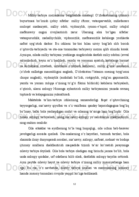 Milliy   tarbiya   mezonlarini   belgilashda   mustaqil   O‘zbekistonning   ijtimoiy
buyurtmasi   bo‘lmish   ijobiy   sifatlar:   milliy   iftixor,   vatanparvarlik,   millatlararo
muloqat   madaniyati,   milliy   odob,   vijdoniylik,   iymon-e‘tiqod,   milliy   istiqlol
mafkuraviy   ongini   rivojlantirish   zarur.   Ularning   aksi   bo‘lgan   sifatlar:
vatanpurushlik,   mahalliychilik,   vijdonsizlik,   mafkurasizlik   kabilarga   yoshlarda
nafrat   uyg‘otish   darkor.   Bu   ishlarni   bir-biri   bilan   uzviy   bog‘lab   olib   borish
o‘qituvchi-tarbiyachi  va ota-ona tomonidan tarbiyaviy mezon qilib olinishi kerak.
Ayniqsa, oilada milliy tarbiyani yoshlarga singdirishda dastlab miliy odobni (avval
salomlashish,   keyin  so‘z   boshlash,   yaxshi   va  yomonni   ajratish,   kattalarga   hurmat
va   kichiklarni   izzatlash,   ustozlarni   e‘zozlash   kabilarni),   milliy   g‘urur   asoslarini
(o‘zbek   millatiga   mansubligini   anglash,   O‘zbekiston-Vatanim   mening   tuyg‘usini
chuqur   anglash),   vijdoniylik   (andishali   bo‘lish,   rostguylik,   yolg‘on   gapirmaslik,
yaxshi   va   yomon   xulqqa   o‘zining   to‘g‘ri   fikrini   bildirish)   kabilarni   tarbiyalash,
o‘qtirish,   ularni   axloqiy   Nizomga   aylantirish   milliy   tarbiyamizni   yanada   ravnaq
toptiradi va kelajagimizni yuksaltiradi.
Maktabda   ta‘lim-tarbiya   ishlarining   samaradorligi   faqat   o‘qituvchining
tayyorgarligi,   ma‘naviy   qiyofasi   va   o‘z   vazifasini   qanday   bajarishigagina   bog‘liq
bo‘lmay,  balki  bola  yashaydigan  muhit  va  oilaning  ta‘siriga  ham  bog‘liqdir.  Oila
bolani   axloqiy   tarbiyalash,   uning   ma‘naviy-axloqiy   yo‘nalishlarini   shakllantirish-
ning muhim omilidir. 
Oila   erkaklar   va   ayollarning   to‘la   teng   huquqligi,   oila   uchun   bab-baravar
javobgarligi   asosida   quriladi.   Ota-onalarning   o‘z   hayotlari,   turmush   tarzlari,   bola
shaxsida ilmiy dunyoqarash asoslari, ma‘naviy, axloqiy, nafosat, mehnat va boshqa
ijtimoiy   omillarni   shakllantirish   maqsadida   tizimli   ta‘sir   ko‘rsatish   jarayoniga
oilaviy tarbiya deyiladi. Oila bola tarbiya oladigan eng birinchi jamoa bo‘lib, bola
unda axloqiy qoidalar, urf-odatlarni bilib oladi, dastlabki axloqiy tarjriba orttiradi.
Ayni   paytda   oilaviy   hayot   va   oilaviy   tarbiya   o‘zining   milliy   xususiyatlariga   ham
ega.   Bu   esa,   o‘z   navbatida,   oilaviy   tarbiya   usullari   va   mazmunining   umumiy
hamda xususiy tomonlari rivojida yaqqol ko‘zga tashlanadi.
12 