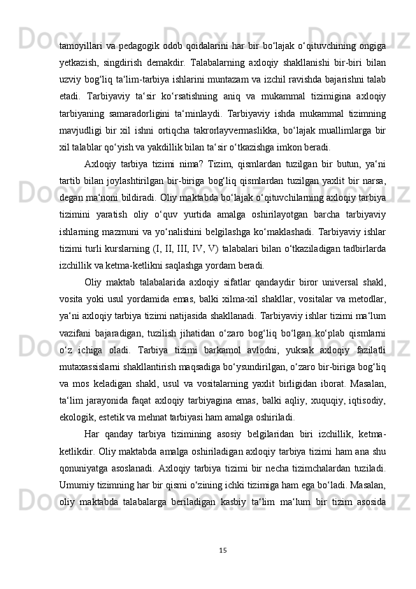 tamoyillari   va   pedagogik   odob   qoidalarini   har   bir   bo‘lajak   o‘qituvchining   ongiga
yetkazish,   singdirish   demakdir.   Talabalarning   axloqiy   shakllanishi   bir-biri   bilan
uzviy bog‘liq ta‘lim-tarbiya ishlarini muntazam va izchil ravishda bajarishni talab
etadi.   Tarbiyaviy   ta‘sir   ko‘rsatishning   aniq   va   mukammal   tizimigina   axloqiy
tarbiyaning   samaradorligini   ta‘minlaydi.   Tarbiyaviy   ishda   mukammal   tizimning
mavjudligi   bir   xil   ishni   ortiqcha   takrorlayvermaslikka,   bo‘lajak   muallimlarga   bir
xil talablar qo‘yish va yakdillik bilan ta‘sir o‘tkazishga imkon beradi. 
Axloqiy   tarbiya   tizimi   nima?   Tizim,   qismlardan   tuzilgan   bir   butun,   ya‘ni
tartib   bilan   joylashtirilgan   bir-biriga   bog‘liq   qismlardan   tuzilgan   yaxlit   bir   narsa,
degan ma‘noni bildiradi. Oliy maktabda bo‘lajak o‘qituvchilarning axloqiy tarbiya
tizimini   yaratish   oliy   o‘quv   yurtida   amalga   oshirilayotgan   barcha   tarbiyaviy
ishlarning   mazmuni   va   yo‘nalishini   belgilashga   ko‘maklashadi.   Tarbiyaviy   ishlar
tizimi turli kurslarning (I, II, III, IV, V) talabalari bilan o‘tkaziladigan tadbirlarda
izchillik va ketma-ketlikni saqlashga yordam beradi.
Oliy   maktab   talabalarida   axloqiy   sifatlar   qandaydir   biror   universal   shakl,
vosita   yoki   usul   yordamida   emas,   balki   xilma-xil   shakllar,   vositalar   va   metodlar,
ya‘ni axloqiy tarbiya tizimi natijasida shakllanadi. Tarbiyaviy ishlar tizimi ma‘lum
vazifani   bajaradigan,   tuzilish   jihatidan   o‘zaro   bog‘liq   bo‘lgan   ko‘plab   qismlarni
o‘z   ichiga   oladi.   Tarbiya   tizimi   barkamol   avlodni,   yuksak   axloqiy   fazilatli
mutaxassislarni shakllantirish maqsadiga bo‘ysundirilgan, o‘zaro bir-biriga bog‘liq
va   mos   keladigan   shakl,   usul   va   vositalarning   yaxlit   birligidan   iborat.   Masalan,
ta‘lim   jarayonida   faqat   axloqiy   tarbiyagina   emas,   balki   aqliy,   xuquqiy,   iqtisodiy,
ekologik, estetik va mehnat tarbiyasi ham amalga oshiriladi. 
Har   qanday   tarbiya   tizimining   asosiy   belgilaridan   biri   izchillik,   ketma-
ketlikdir. Oliy maktabda amalga oshiriladigan axloqiy tarbiya tizimi ham ana shu
qonuniyatga   asoslanadi.   Axloqiy   tarbiya   tizimi   bir   necha   tizimchalardan   tuziladi.
Umumiy tizimning har bir qismi o‘zining ichki tizimiga ham ega bo‘ladi. Masalan,
oliy   maktabda   talabalarga   beriladigan   kasbiy   ta‘lim   ma‘lum   bir   tizim   asosida
15 