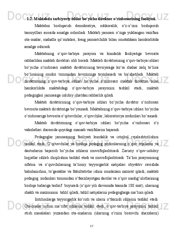 1.2. Maktabda tarbiyaviy ishlar bo‘yicha direktor o‘rinbosarining faoliyati.
Maktabni   boshqarish   demokratiya,   oshkoralik,   o‘z-o‘zini   boshqarish
tamoyillari   asosida   amalga   oshiriladi.   Maktab   jamoasi   o‘ziga   yuklangan   vazifani
ota-onalar,   mahalla   qo‘mitalari,   keng   jamoatchilik   bilan   mustahkam   hamkorlikda
amalga oshiradi.
Maktabning   o‘quv-tarbiya   jarayoni   va   kundalik   faoliyatiga   bevosita
rahbarlikni maktab direktori olib boradi. Maktab direktorining o‘quv-tarbiya ishlari
bo‘yicha   o‘rinbosari   maktab   direktorining   tavsiyasiga   ko‘ra   shahar   xalq   ta’limi
bo‘limining   mudiri   tomonidan   lavozimiga   tayinlanadi   va   bo‘shatiladi.   Maktab
direktorining   o‘quv-tarbiya   ishlari   bo‘yicha   o‘rinbosari   maktab   direktori   bilan
hamkorlikda   maktabdagi   o‘quv-tarbiya   jarayonini   tashkil   etadi,   maktab
pedagoglari jamoasiga uslubiy jihatdan rahbarlik qiladi.
Maktab   direktorining   o‘quv-tarbiya   ishlari   bo‘yicha   direktor   o‘rinbosari
bevosita maktab direktoriga bo‘ysunadi. Maktabning o‘quv-tarbiya ishlari bo‘yicha
o‘rinbosariga bevosita o‘qituvchilar, o‘quvchilar, laboratoriya xodimlari bo‘sunadi.
Maktab   direktorining   o‘quv-tarbiya   ishlari   bo‘yicha   o‘rinbosari   o‘z
vakolatlari doirasida quyidagi mansab vazifalarini bajaradi:
Pedagoglar   jamoasining   faoliyati   kundalik   va   istiqbol   rejalashtirilishini
tashkil   etadi.   O‘qituvchilar   va   boshqa   pedagog   xodimlarning   o‘quv   rejalarini   va
dasturlarini   bajarish   bo‘yicha   ishlarni   muvofiqlashtiradi.   Zaruriy   o‘quv-uslubiy
hujjatlar ishlab chiqilishini tashkil etadi va muvofiqlashtiradi. Ta’lim jarayonining
sifatini   va   o‘quvchilarning   ta’limiy   tayyorgarlik   natijalari   obyektiv   ravishda
baholanishini, to‘garaklar va fakultativlar ishini muntazam  nazorat qiladi; maktab
pedagog  xodimlari tomonidan o‘tkazilayotgan darslar va o‘quv mashg‘ulotlarining
boshqa turlariga tashrif  buyuradi (o‘quv yili davomida kamida 180 soat), ularning
shakli va mazmunini  tahlil qiladi, tahlil natijalarini pedagoglarga ma’lum qiladi. 
Imtihonlarga  tayyorgarlik  ko‘rish   va   ularni   o‘tkazish   ishlarini   tashkil   etadi.
Ota-onalar   uchun   ma’rifat   ishlarini   tashkil   etadi,   o‘quv-tarbiya   jarayonini   tashkil
etish   masalalari   yuzasidan   ota-onalarini   (ularning   o‘rnini   bosuvchi   shaxslarni)
17 