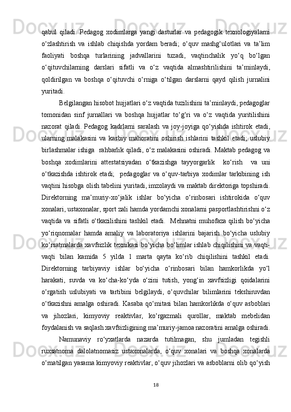 qabul   qiladi.   Pedagog   xodimlarga   yangi   dasturlar   va   pedagogik   texnologiyalarni
o‘zlashtirish   va   ishlab   chiqishda   yordam   beradi;   o‘quv   mashg‘ulotlari   va   ta’lim
faoliyati   boshqa   turlarining   jadvallarini   tuzadi,   vaqtinchalik   yo‘q   bo‘lgan
o‘qituvchilarning   darslari   sifatli   va   o‘z   vaqtida   almashtirilishini   ta’minlaydi,
qoldirilgan   va   boshqa   o‘qituvchi   o‘rniga   o‘tilgan   darslarni   qayd   qilish   jurnalini
yuritadi. 
Belgilangan hisobot hujjatlari o‘z vaqtida tuzilishini ta’minlaydi, pedagoglar
tomonidan   sinf   jurnallari   va   boshqa   hujjatlar   to‘g‘ri   va   o‘z   vaqtida   yuritilishini
nazorat   qiladi.   Pedagog   kadrlarni   saralash   va   joy-joyiga   qo‘yishda   ishtirok   etadi,
ularning   malakasini   va   kasbiy   mahoratini   oshirish   ishlarini   tashkil   etadi;   uslubiy
birlashmalar  ishiga   rahbarlik qiladi, o‘z malakasini  oshiradi. Maktab pedagog va
boshqa   xodimlarini   attestatsiyadan   o‘tkazishga   tayyorgarlik     ko‘rish     va   uni
o‘tkazishda   ishtirok   etadi;     pedagoglar   va   o‘quv-tarbiya   xodimlar   tarkibining   ish
vaqtini hisobga olish tabelini yuritadi, imzolaydi va maktab direktoriga topshiradi.
Direktorning   ma’muriy-xo‘jalik   ishlar   bo‘yicha   o‘rinbosari   ishtirokida   o‘quv
xonalari, ustaxonalar, sport zali hamda yordamchi xonalarni pasportlashtirishni o‘z
vaqtida  va   sifatli   o‘tkazilishini   tashkil   etadi.     Mehnatni   muhofaza   qilish   bo‘yicha
yo‘riqnomalar   hamda   amaliy   va   laboratoriya   ishlarini   bajarish   bo‘yicha   uslubiy
ko‘rsatmalarda xavfsizlik texnikasi bo‘yicha bo‘limlar ishlab chiqilishini va vaqti-
vaqti   bilan   kamida   5   yilda   1   marta   qayta   ko‘rib   chiqilishini   tashkil   etadi.
Direktorning   tarbiyaviy   ishlar   bo‘yicha   o‘rinbosari   bilan   hamkorlikda   yo‘l
harakati,   suvda   va   ko‘cha-ko‘yda   o‘zini   tutish,   yong‘in   xavfsizligi   qoidalarini
o‘rgatish   uslubiyati   va   tartibini   belgilaydi,   o‘quvchilar   bilimlarini   tekshiruvdan
o‘tkazishni  amalga  oshiradi.  Kasaba  qo‘mitasi   bilan hamkorlikda  o‘quv  asboblari
va   jihozlari,   kimyoviy   reaktivlar,   ko‘rgazmali   qurollar,   maktab   mebelidan
foydalanish va saqlash xavfsizligining ma’muriy-jamoa nazoratini amalga oshiradi.
Namunaviy   ro‘yxatlarda   nazarda   tutilmagan,   shu   jumladan   tegishli
ruxsatnoma   dalolatnomasiz   ustaxonalarda,   o‘quv   xonalari   va   boshqa   xonalarda
o‘rnatilgan yasama kimyoviy reaktivlar, o‘quv jihozlari va asboblarni olib qo‘yish
18 