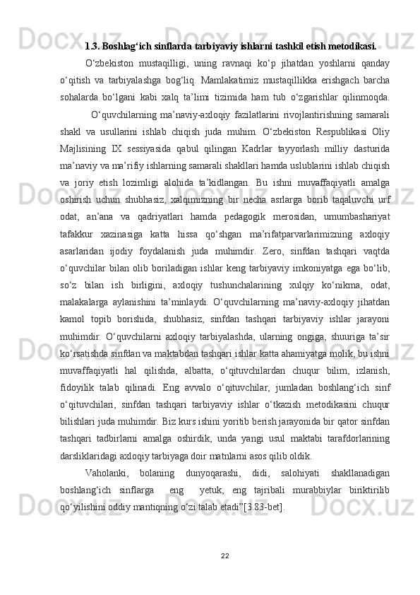1.3. Boshlag‘ich sinflarda tarbiyaviy ishlarni tashkil etish metodikasi.
O‘zbekiston   mustaqilligi,   uning   ravnaqi   ko‘p   jihatdan   yoshlarni   qanday
o‘qitish   va   tarbiyalashga   bog‘liq.   Mamlakatimiz   mustaqillikka   erishgach   barcha
sohalarda   bo‘lgani   kabi   xalq   ta’limi   tizimida   ham   tub   o‘zgarishlar   qilinmoqda.
                O‘quvchilarning   ma’naviy-axloqiy   fazilatlarini   rivojlantirishning   samarali
shakl   va   usullarini   ishlab   chiqish   juda   muhim.   O‘zbekiston   Respublikasi   Oliy
Majlisining   IX   sessiyasida   qabul   qilingan   Kadrlar   tayyorlash   milliy   dasturida
ma’naviy va ma’rifiy ishlarning samarali shakllari hamda uslublarini ishlab chiqish
va   joriy   etish   lozimligi   alohida   ta’kidlangan.   Bu   ishni   muvaffaqiyatli   amalga
oshirish   uchun   shubhasiz,   xalqimizning   bir   necha   asrlarga   borib   taqaluvchi   urf
odat,   an’ana   va   qadriyatlari   hamda   pedagogik   merosidan,   umumbashariyat
tafakkur   xazinasiga   katta   hissa   qo‘shgan   ma’rifatparvarlarimizning   axloqiy
asarlaridan   ijodiy   foydalanish   juda   muhimdir.   Zero,   sinfdan   tashqari   vaqtda
o‘quvchilar   bilan   olib   boriladigan   ishlar   keng   tarbiyaviy   imkoniyatga   ega   bo‘lib,
so‘z   bilan   ish   birligini,   axloqiy   tushunchalarining   xulqiy   ko‘nikma,   odat,
malakalarga   aylanishini   ta’minlaydi.   O‘quvchilarning   ma’naviy-axloqiy   jihatdan
kamol   topib   borishida,   shubhasiz,   sinfdan   tashqari   tarbiyaviy   ishlar   jarayoni
muhimdir.   O‘quvchilarni   axloqiy   tarbiyalashda,   ularning   ongiga,   shuuriga   ta’sir
ko‘rsatishda sinfdan va maktabdan tashqari ishlar katta ahamiyatga molik, bu ishni
muvaffaqiyatli   hal   qilishda,   albatta,   o‘qituvchilardan   chuqur   bilim,   izlanish,
fidoyilik   talab   qilinadi.   Eng   avvalo   o‘qituvchilar,   jumladan   boshlang‘ich   sinf
o‘qituvchilari,   sinfdan   tashqari   tarbiyaviy   ishlar   o‘tkazish   metodikasini   chuqur
bilishlari juda muhimdir. Biz kurs ishini yoritib berish jarayonida bir qator sinfdan
tashqari   tadbirlarni   amalga   oshirdik,   unda   yangi   usul   maktabi   tarafdorlarining
darsliklaridagi axloqiy tarbiyaga doir matnlarni asos qilib oldik.
Vaholanki,   bolaning   dunyoqarashi,   didi,   salohiyati   shakllanadigan
boshlang‘ich   sinflarga     eng     yetuk,   eng   tajribali   murabbiylar   biriktirilib
qo‘yilishini oddiy mantiqning o‘zi talab etadi”[3.83-bet].
22 