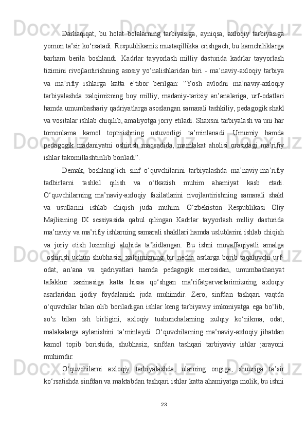 Darhaqiqat,   bu   holat   bolalarning   tarbiyasiga,   ayniqsa,   axloqiy   tarbiyasiga
yomon ta’sir ko‘rsatadi. Respublikamiz mustaqillikka erishgach, bu kamchiliklarga
barham   berila   boshlandi.   Kadrlar   tayyorlash   milliy   dasturida   kadrlar   tayyorlash
tizimini   rivojlantirishning   asosiy   yo‘nalishlaridan   biri   -   ma’naviy-axloqiy   tarbiya
va   ma’rifiy   ishlarga   katta   e’tibor   berilgan:   “Yosh   avlodni   ma’naviy-axloqiy
tarbiyalashda   xalqimizning   boy   milliy,   madaniy-tarixiy   an’analariga,   urf-odatlari
hamda umumbashariy qadriyatlarga asoslangan samarali tashkiliy, pedagogik shakl
va vositalar ishlab chiqilib, amaliyotga joriy etiladi. Shaxsni tarbiyalash va uni har
tomonlama   kamol   toptirishning   ustuvorligi   ta’minlanadi.   Umumiy   hamda
pedagogik   madaniyatni   oshirish   maqsadida,   mamlakat   aholisi   orasidagi   ma’rifiy
ishlar takomillashtirilib boriladi”.
Demak,   boshlang‘ich   sinf   o‘quvchilarini   tarbiyalashda   ma’naviy-ma’rifiy
tadbirlarni   tashkil   qilish   va   o‘tkazish   muhim   ahamiyat   kasb   etadi.
O‘quvchilarning   ma’naviy-axloqiy   fazilatlarini   rivojlantirishning   samarali   shakl
va   usullarini   ishlab   chiqish   juda   muhim.   O‘zbekiston   Respublikasi   Oliy
Majlisining   IX   sessiyasida   qabul   qilingan   Kadrlar   tayyorlash   milliy   dasturida
ma’naviy va ma’rifiy ishlarning samarali shakllari hamda uslublarini ishlab chiqish
va   joriy   etish   lozimligi   alohida   ta’kidlangan.   Bu   ishni   muvaffaqiyatli   amalga
  oshirish   uchun   shubhasiz,   xalqimizning   bir   necha   asrlarga   borib   taqaluvchi   urf-
odat,   an’ana   va   qadriyatlari   hamda   pedagogik   merosidan,   umumbashariyat
tafakkur   xazinasiga   katta   hissa   qo‘shgan   ma’rifatparvarlarimizning   axloqiy
asarlaridan   ijodiy   foydalanish   juda   muhimdir.   Zero,   sinfdan   tashqari   vaqtda
o‘quvchilar   bilan   olib   boriladigan   ishlar   keng   tarbiyaviy   imkoniyatga   ega   bo‘lib,
so‘z   bilan   ish   birligini,   axloqiy   tushunchalarning   xulqiy   ko‘nikma,   odat,
malakalarga   aylanishini   ta’minlaydi.   O‘quvchilarning   ma’naviy-axloqiy   jihatdan
kamol   topib   borishida,   shubhasiz,   sinfdan   tashqari   tarbiyaviy   ishlar   jarayoni
muhimdir. 
O‘quvchilarni   axloqiy   tarbiyalashda,   ularning   ongiga,   shuuriga   ta’sir
ko‘rsatishda sinfdan va maktabdan tashqari ishlar katta ahamiyatga molik, bu ishni
23 