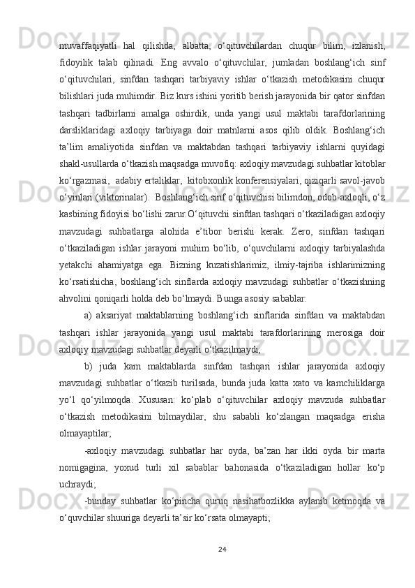muvaffaqiyatli   hal   qilishda,   albatta,   o‘qituvchilardan   chuqur   bilim,   izlanish,
fidoyilik   talab   qilinadi.   Eng   avvalo   o‘qituvchilar,   jumladan   boshlang‘ich   sinf
o‘qituvchilari,   sinfdan   tashqari   tarbiyaviy   ishlar   o‘tkazish   metodikasini   chuqur
bilishlari juda muhimdir. Biz kurs ishini yoritib berish jarayonida bir qator sinfdan
tashqari   tadbirlarni   amalga   oshirdik,   unda   yangi   usul   maktabi   tarafdorlarining
darsliklaridagi   axloqiy   tarbiyaga   doir   matnlarni   asos   qilib   oldik.   Boshlang‘ich
ta’lim   amaliyotida   sinfdan   va   maktabdan   tashqari   tarbiyaviy   ishlarni   quyidagi
shakl-usullarda o‘tkazish maqsadga muvofiq: axloqiy mavzudagi suhbatlar kitoblar
ko‘rgazmasi,  adabiy ertaliklar,  kitobxonlik konferensiyalari, qiziqarli savol-javob
o‘yinlari (viktorinalar).  Boshlang‘ich sinf o‘qituvchisi bilimdon, odob-axloqli, o‘z
kasbining fidoyisi bo‘lishi zarur.O‘qituvchi sinfdan tashqari o‘tkaziladigan axloqiy
mavzudagi   suhbatlarga   alohida   e’tibor   berishi   kerak.   Zero,   sinfdan   tashqari
o‘tkaziladigan   ishlar   jarayoni   muhim   bo‘lib,   o‘quvchilarni   axloqiy   tarbiyalashda
yetakchi   ahamiyatga   ega.   Bizning   kuzatishlarimiz,   ilmiy-tajriba   ishlarimizning
ko‘rsatishicha,   boshlang‘ich   sinflarda   axloqiy   mavzudagi   suhbatlar   o‘tkazishning
ahvolini qoniqarli holda deb bo‘lmaydi. Bunga asosiy sabablar:
a)   aksariyat   maktablarning   boshlang‘ich   sinflarida   sinfdan   va   maktabdan
tashqari   ishlar   jarayonida   yangi   usul   maktabi   tarafdorlarining   merosiga   doir
axloqiy mavzudagi suhbatlar deyarli o‘tkazilmaydi;
b)   juda   kam   maktablarda   sinfdan   tashqari   ishlar   jarayonida   axloqiy
mavzudagi   suhbatlar   o‘tkazib   turilsada,   bunda   juda   katta   xato   va   kamchiliklarga
yo‘l   qo‘yilmoqda.   Xususan:   ko‘plab   o‘qituvchilar   axloqiy   mavzuda   suhbatlar
o‘tkazish   metodikasini   bilmaydilar,   shu   sababli   ko‘zlangan   maqsadga   erisha
olmayaptilar;
-axloqiy   mavzudagi   suhbatlar   har   oyda,   ba’zan   har   ikki   oyda   bir   marta
nomigagina,   yoxud   turli   xil   sabablar   bahonasida   o‘tkaziladigan   hollar   ko‘p
uchraydi;
-bunday   suhbatlar   ko‘pincha   quruq   nasihatbozlikka   aylanib   ketmoqda   va
o‘quvchilar shuuriga deyarli ta’sir ko‘rsata olmayapti;
24 