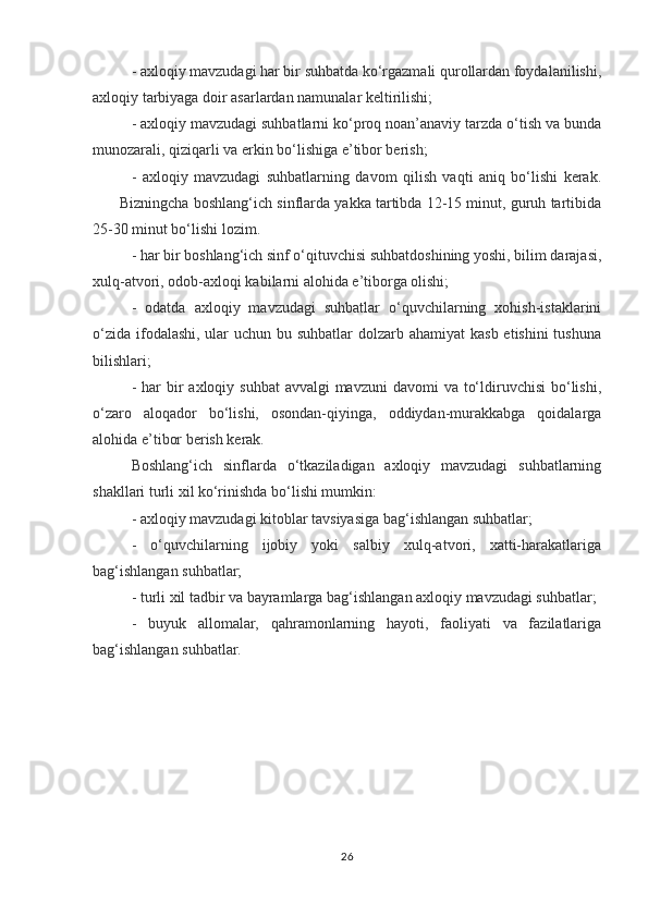- axloqiy mavzudagi har bir suhbatda ko‘rgazmali qurollardan foydalanilishi,
axloqiy tarbiyaga doir asarlardan namunalar keltirilishi;
- axloqiy mavzudagi suhbatlarni ko‘proq noan’anaviy tarzda o‘tish va bunda
munozarali, qiziqarli va erkin bo‘lishiga e’tibor berish;
-   axloqiy   mavzudagi   suhbatlarning   davom   qilish   vaqti   aniq   bo‘lishi   kerak.
       Bizningcha boshlang‘ich sinflarda yakka tartibda 12-15 minut, guruh tartibida
25-30 minut bo‘lishi lozim.
- har bir boshlang‘ich sinf o‘qituvchisi suhbatdoshining yoshi, bilim darajasi,
xulq-atvori, odob-axloqi kabilarni alohida e’tiborga olishi;
-   odatda   axloqiy   mavzudagi   suhbatlar   o‘quvchilarning   xohish-istaklarini
o‘zida ifodalashi, ular  uchun bu suhbatlar  dolzarb ahamiyat  kasb etishini  tushuna
bilishlari;
- har  bir  axloqiy suhbat  avvalgi  mavzuni  davomi  va to‘ldiruvchisi  bo‘lishi,
o‘zaro   aloqador   bo‘lishi,   osondan-qiyinga,   oddiydan-murakkabga   qoidalarga
alohida e’tibor berish kerak.
Boshlang‘ich   sinflarda   o‘tkaziladigan   axloqiy   mavzudagi   suhbatlarning
shakllari turli xil ko‘rinishda bo‘lishi mumkin:
- axloqiy mavzudagi kitoblar tavsiyasiga bag‘ishlangan suhbatlar;
-   o‘quvchilarning   ijobiy   yoki   salbiy   xulq-atvori,   xatti-harakatlariga
bag‘ishlangan suhbatlar;
- turli xil tadbir va bayramlarga bag‘ishlangan axloqiy mavzudagi suhbatlar;
-   buyuk   allomalar,   qahramonlarning   hayoti,   faoliyati   va   fazilatlariga
bag‘ishlangan suhbatlar.
         
26 