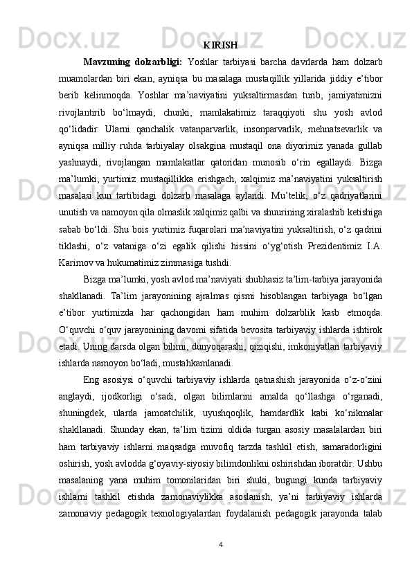 KIRISH
Mavzuning   dolzarbligi:   Yoshlar   tarbiyasi   barcha   davrlarda   ham   dolzarb
muamolardan   biri   ekan,   ayniqsa   bu   masalaga   mustaqillik   yillarida   jiddiy   e’tibor
berib   kelinmoqda.   Yoshlar   ma’naviyatini   yuksaltirmasdan   turib,   jamiyatimizni
rivojlantirib   bo‘lmaydi,   chunki,   mamlakatimiz   taraqqiyoti   shu   yosh   avlod
qo‘lidadir.   Ularni   qanchalik   vatanparvarlik,   insonparvarlik,   mehnatsevarlik   va
ayniqsa   milliy   ruhda   tarbiyalay   olsakgina   mustaqil   ona   diyorimiz   yanada   gullab
yashnaydi,   rivojlangan   mamlakatlar   qatoridan   munosib   o‘rin   egallaydi.   Bizga
ma’lumki,   yurtimiz   mustaqillikka   erishgach,   xalqimiz   ma’naviyatini   yuksaltirish
masalasi   kun   tartibidagi   dolzarb   masalaga   aylandi.   Mu’telik,   o‘z   qadriyatlarini
unutish va namoyon qila olmaslik xalqimiz qalbi va shuurining xiralashib ketishiga
sabab   bo‘ldi.   Shu   bois   yurtimiz   fuqarolari   ma’naviyatini   yuksaltirish,   o‘z   qadrini
tiklashi,   o‘z   vataniga   o‘zi   egalik   qilishi   hissini   o‘yg‘otish   Prezidentimiz   I.A.
Karimov va hukumatimiz zimmasiga tushdi. 
Bizga ma’lumki, yosh avlod ma’naviyati shubhasiz ta’lim-tarbiya jarayonida
shakllanadi.   Ta’lim   jarayonining   ajralmas   qismi   hisoblangan   tarbiyaga   bo‘lgan
e’tibor   yurtimizda   har   qachongidan   ham   muhim   dolzarblik   kasb   etmoqda.
O‘quvchi  o‘quv jarayonining davomi sifatida bevosita tarbiyaviy ishlarda ishtirok
etadi. Uning darsda olgan bilimi, dunyoqarashi, qiziqishi, imkoniyatlari tarbiyaviy
ishlarda namoyon bo‘ladi, mustahkamlanadi.  
Eng   asosiysi   o‘quvchi   tarbiyaviy   ishlarda   qatnashish   jarayonida   o‘z-o‘zini
anglaydi,   ijodkorligi   o‘sadi,   olgan   bilimlarini   amalda   qo‘llashga   o‘rganadi,
shuningdek,   ularda   jamoatchilik,   uyushqoqlik,   hamdardlik   kabi   ko‘nikmalar
shakllanadi.   Shunday   ekan,   ta’lim   tizimi   oldida   turgan   asosiy   masalalardan   biri
ham   tarbiyaviy   ishlarni   maqsadga   muvofiq   tarzda   tashkil   etish,   samaradorligini
oshirish, yosh avlodda g‘oyaviy-siyosiy bilimdonlikni oshirishdan iboratdir. Ushbu
masalaning   yana   muhim   tomonilaridan   biri   shuki,   bugungi   kunda   tarbiyaviy
ishlarni   tashkil   etishda   zamonaviylikka   asoslanish,   ya’ni   tarbiyaviy   ishlarda
zamonaviy   pedagogik   texnologiyalardan   foydalanish   pedagogik   jarayonda   talab
4 