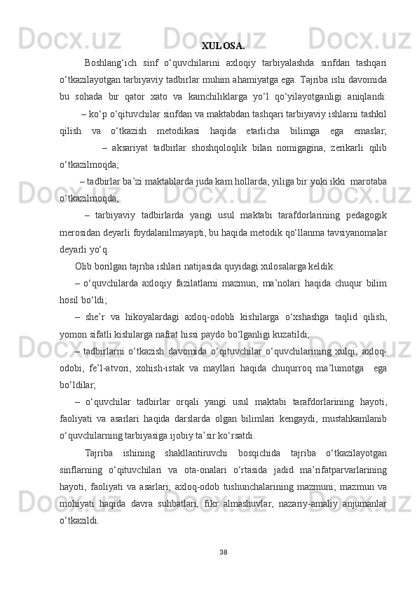 XULOSA.
Boshlang‘ich   sinf   o‘quvchilarini   axloqiy   tarbiyalashda   sinfdan   tashqari
o‘tkazilayotgan tarbiyaviy tadbirlar muhim ahamiyatga ega. Tajriba ishi davomida
bu   sohada   bir   qator   xato   va   kamchiliklarga   yo‘l   qo‘yilayotganligi   aniqlandi:
        – ko‘p o‘qituvchilar sinfdan va maktabdan tashqari tarbiyaviy ishlarni tashkil
qilish   va   o‘tkazish   metodikasi   haqida   etarlicha   bilimga   ega   emaslar;
                –   aksariyat   tadbirlar   shoshqoloqlik   bilan   nomigagina,   zerikarli   qilib
o‘tkazilmoqda;
        – tadbirlar ba’zi maktablarda juda kam hollarda, yiliga bir yoki ikki  marotaba
o‘tkazilmoqda;
–   tarbiyaviy   tadbirlarda   yangi   usul   maktabi   tarafdorlarining   pedagogik
merosidan deyarli foydalanilmayapti, bu haqida metodik qo‘llanma tavsiyanomalar
deyarli yo‘q.
Olib borilgan tajriba ishlari natijasida quyidagi xulosalarga keldik:
–   o‘quvchilarda   axloqiy   fazilatlarni   mazmun,   ma’nolari   haqida   chuqur   bilim
hosil bo‘ldi;
–   she’r   va   hikoyalardagi   axloq-odobli   kishilarga   o‘xshashga   taqlid   qilish,
yomon sifatli kishilarga nafrat hissi paydo bo‘lganligi kuzatildi;
–   tadbirlarni   o‘tkazish   davomida   o‘qituvchilar   o‘quvchilarining   xulqi,   axloq-
odobi,   fe’l-atvori,   xohish-istak   va   mayllari   haqida   chuqurroq   ma’lumotga     ega
bo‘ldilar;
–   o‘quvchilar   tadbirlar   orqali   yangi   usul   maktabi   tarafdorlarining   hayoti,
faoliyati   va   asarlari   haqida   darslarda   olgan   bilimlari   kengaydi,   mustahkamlanib
o‘quvchilarning tarbiyasiga ijobiy ta’sir ko‘rsatdi.
Tajriba   ishining   shakllantiruvchi   bosqichida   tajriba   o‘tkazilayotgan
sinflarning   o‘qituvchilari   va   ota-onalari   o‘rtasida   jadid   ma’rifatparvarlarining
hayoti,   faoliyati   va   asarlari;   axloq-odob   tushunchalarining   mazmuni;   mazmun   va
mohiyati   haqida   davra   suhbatlari,   fikr   almashuvlar,   nazariy-amaliy   anjumanlar
o‘tkazildi. 
38 