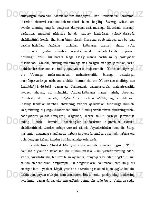 etilayotgan   masaladir.   Mamlakatimiz   taraqqiyoti     har     tomonlama     barkamol
insonlar     shaxsini   shakllantirish   masalasi     bilan     bog‘liq.     Buning     uchun     esa
avvalo  ularning   ongida   yangicha  dunyoqarashni, mustaqil  fikrlashni,   mustaqil
yashashni,     mustaqil     ishlashni     hamda     axloqiy     fazilatlarni     yuksak   darajada
shakllantirish   kerak.   Shu   bilan   birga   ularda   Sharqona   odob-axloqqa   xos   bo‘lgan
barcha   hislatlar,     fazilatlar     jumladan:     kattalarga     hurmat,     shirin     so‘z,
mehribonlik,     yurtni     e'zozlash,   saxiylik   va   ilm   egallash   kabilar   mujassam
bo‘lmog‘i   lozim.   Bu   borada   bizga   asosiy   manba   bo‘lib   milliy   qadriyatlar
hisoblanadi.   Chunki,   bizning   millatimizga   xos   bo‘lgan   axloqiy   qarashlar,   tartib
qoidalar barchasi  ana shu milliy qadriyatlarda mujassamdir.   O‘zbeklar   diyoriga,
o‘z     Vataniga     mehr-muhabbat,     mehnatsevarlik,     bilimga,     ustozlarga,
ma'rifatparvarlarga     nisbatan     alohida     hurmat-ehtirom   O‘zbekiston   aholisiga   xos
fazilatdir”,[1.   46-bet.]  
-   degan   edi.   Darhaqiqat,     vatanparvarlik,     mehnatsevarlik,
tavoze,     sahovat,     shirinsuhanlik,     o‘zidan   kattalarni     hurmat     qilish,     ota-onani
e’zozlash,     ilm     egallash,     to‘g‘riso‘zlik,     mehmondo‘stlik,   bag‘rikenglik   kabi
insoniy   fazilatlar   barchasi   shaxsning   axloqiy   qadriyatlari   turkumiga   kiruvchi
xalqimizning  eng ezgu xislatlaridan biridir. Bizning vazifamiz xalqimizning ushbu
qadriyatlarni   yanada   chuqurroq     o‘rganish,     ularni     ta’lim     tarbiya     jarayoniga
tadbiq     etish     hamda     boshlang‘ich   sinflardanoq   o‘quvchilar   shaxsini
shakllantirishda   ulardan   tarbiya   vositasi   sifatida   foydalanishdan   iboratdir.   Bizga
ma'lumki, shaxsning shakllanishi tarbiya jarayonida amalga oshiriladi, tarbiya esa
bola dunyoga kelgan kundan boshlab amalga oshiriladi.
Prezidentimiz   Shavkat   Mirziyoyev   o‘z   nutqida   shunday   degan   :   “Bizni
hamisha   o‘ylantirib   keladigan   bir   muhim   masala   –   bu   yoshlarimizning   odob-
axloqi,   yurish-turishi,   bir   so‘z   bilan   aytganda,   dunyoqarashi   bilan   bog‘liq.Bugun
zamon   shiddat   bilan   o‘zgaryapti.   Bu   o‘zgarishlarni   hammadan   ham   ko‘p   his
etadigan kim -  yoshlar. Mayli, yoshlar o‘z davrining talablari bilan uyg‘un bo‘lsin.
Lekin ayni paytda o‘zligini ham unutmasin. Biz kimmiz, qanday ulug‘ zotlarning
avlodimiz,   degan   da’vat   ularning   qalbida   doimo   aks-sado   berib,   o‘zligiga   sodiq
5 