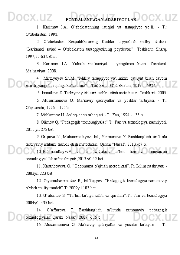 FOYDALANILGAN ADABIYOTLAR:
1.   Karimov   I.A.   O‘zbekistonning   istiqlol   va   taraqqiyot   yo‘li.   -   T.:
O‘zbekiston, 1992.
2.   O‘zbekiston   Respublikasining   Kadrlar   tayyorlash   milliy   dasturi.
“Barkamol   avlod   –   O‘zbekiston   taraqqiyotining   poydevori”.   Toshkent.   Sharq,
1997,32-63 betlar.
3.   Karimov   I.A.   Yuksak   ma’naviyat   –   yengilmas   kuch.   Toshkent.
Ma’naviyat, 2008.
4.     Mirziyoyev   Sh.M.   “Milliy   taraqqiyot   yo‘limizni   qat’iyat   bilan   davom
ettirib, yangi bosqichga ko‘taramiz” – Toshkent : O‘zbekiston, 2017. – 592 b.
 5. Ismailova Z. Tarbiyaviy ishlarni tashkil etish metodikasi. Toshkent.:2005
6.   Musurmonova   O.   Ma’naviy   qadriyatlar   va   yoshlar   tarbiyasi.   -   T.:
O‘qituvchi, 1996. - 190 b.
7. Mahkamov U. Axloq-odob saboqlari.- T.: Fan, 1994.- 133 b.
8. Olimov Q. “Pedagogik texnologiyalar”.T:. Fan va texnologiya nashriyoti.
2011 yil.275 bet.
9. Oripova N., Muhammadiyeva  M., Yarmanova Y. Boshlang‘ich sinflarda
tarbiyaviy ishlarni tashkil etish metodikasi. Qarshi ”Nasaf’, 2013.-67 b.
10. Rahmatullayev A   va   b   “Uzluksiz   ta’lim   tizimida   innovasion
texnologiya”.Nasaf nashriyoti,2013 yil.42 bet..
11. Xasanboyeva O. “Odobnoma o‘qitish metodikasi”.T:. Bilim nashriyoti -
2003yil.223 bet.
12.   Ziyomuhammadov   B,   M.Tojiyev.   “Pedagogik   texnologiya-zamonaviy
o‘zbek milliy modeli”.T:.2009yil.103 bet.
13.  G‘ulomov  S.   “Ta’lim-tarbiya   sifati   va   qirralari”.T:.   Fan  va   texnologiya
2004yil. 435 bet.
14.   G‘afforova   T.   Boshlang‘ich   ta’limda   zamonaviy   pedagogik
texnologiyalar. Qarshi. Nasaf.: 2009, -115 b.
15.   Musurmonova   O.   Ma’naviy   qadriyatlar   va   yoshlar   tarbiyasi.   -   T.:
41 