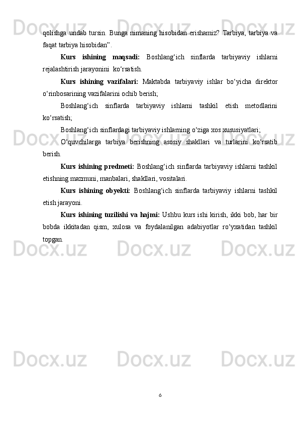 qolishga   undab   tursin.   Bunga   nimaning   hisobidan   erishamiz?   Tarbiya,   tarbiya   va
faqat tarbiya hisobidan”.         
Kurs   ishining   maqsadi:   Boshlang‘ich   sinflarda   tarbiyaviy   ishlarni
rejalashtirish jarayonini  ko‘rsatish.
Kurs   ishining   vazifalari:   Maktabda   tarbiyaviy   ishlar   bo‘yicha   direktor
o‘rinbosarining vazifalarini ochib berish;
Boshlang‘ich   sinflarda   tarbiyaviy   ishlarni   tashkil   etish   metodlarini
ko‘rsatish;
Boshlang‘ich sinflardagi tarbiyaviy ishlarning o‘ziga xos xususiyatlari;
O‘quvchilarga   tarbiya   berishning   asosiy   shakllari   va   turlarini   ko‘rsatib
berish. 
Kurs   ishining   predmeti:   Boshlang‘ich   sinflarda   tarbiyaviy   ishlarni   tashkil
etishning mazmuni, manbalari, shakllari, vositalari.
Kurs   ishining   obyekti:   Boshlang‘ich   sinflarda   tarbiyaviy   ishlarni   tashkil
etish jarayoni.                                               
Kurs ishining tuzilishi  va hajmi:   Ushbu kurs ishi  kirish, ikki bob, har bir
bobda   ikkitadan   qism,   xulosa   va   foydalanilgan   adabiyotlar   ro‘yxatidan   tashkil
topgan.
                                             
6 