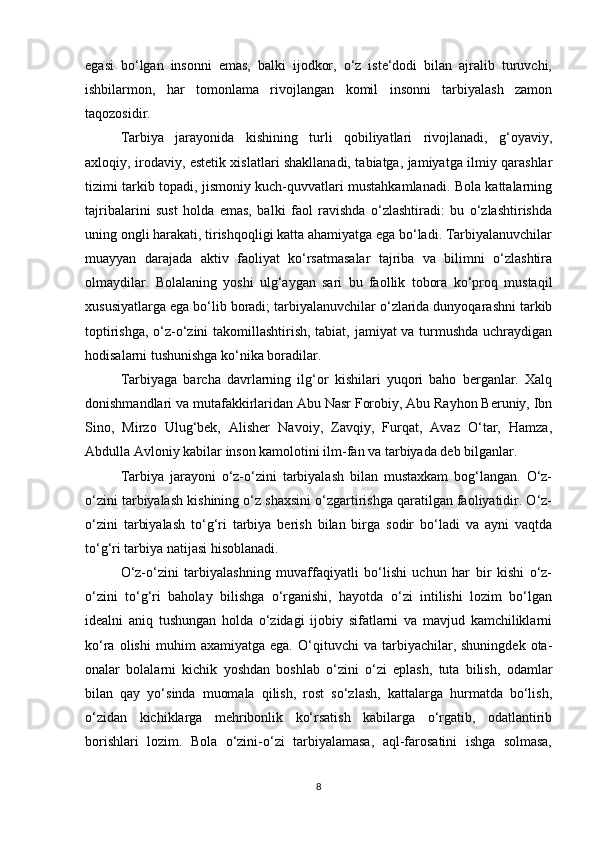 egasi   bo‘lgan   insonni   emas,   balki   ijodkor,   o‘z   iste‘dodi   bilan   ajralib   turuvchi,
ishbilarmon,   har   tomonlama   rivojlangan   komil   insonni   tarbiyalash   zamon
taqozosidir. 
Tarbiya   jarayonida   kishining   turli   qobiliyatlari   rivojlanadi,   g‘oyaviy,
axloqiy, irodaviy, estetik xislatlari shakllanadi, tabiatga, jamiyatga ilmiy qarashlar
tizimi tarkib topadi, jismoniy kuch-quvvatlari mustahkamlanadi. Bola kattalarning
tajribalarini   sust   holda   emas,   balki   faol   ravishda   o‘zlashtiradi:   bu   o‘zlashtirishda
uning ongli harakati, tirishqoqligi katta ahamiyatga ega bo‘ladi. Tarbiyalanuvchilar
muayyan   darajada   aktiv   faoliyat   ko‘rsatmasalar   tajriba   va   bilimni   o‘zlashtira
olmaydilar.   Bolalaning   yoshi   ulg‘aygan   sari   bu   faollik   tobora   ko‘proq   mustaqil
xususiyatlarga ega bo‘lib boradi; tarbiyalanuvchilar o‘zlarida dunyoqarashni tarkib
toptirishga, o‘z-o‘zini takomillashtirish, tabiat, jamiyat va turmushda uchraydigan
hodisalarni tushunishga ko‘nika boradilar. 
Tarbiyaga   barcha   davrlarning   ilg‘or   kishilari   yuqori   baho   berganlar.   Xalq
donishmandlari va mutafakkirlaridan Abu Nasr Forobiy, Abu Rayhon Beruniy, Ibn
Sino,   Mirzo   Ulug‘bek,   Alisher   Navoiy,   Zavqiy,   Furqat,   Avaz   O‘tar,   Hamza,
Abdulla Avloniy kabilar inson kamolotini ilm-fan va tarbiyada deb bilganlar.
Tarbiya   jarayoni   o‘z-o‘zini   tarbiyalash   bilan   mustaxkam   bog‘langan.   O‘z-
o‘zini tarbiyalash kishining o‘z shaxsini o‘zgartirishga qaratilgan faoliyatidir. O‘z-
o‘zini   tarbiyalash   to‘g‘ri   tarbiya   berish   bilan   birga   sodir   bo‘ladi   va   ayni   vaqtda
to‘g‘ri tarbiya natijasi hisoblanadi.
O‘z-o‘zini   tarbiyalashning   muvaffaqiyatli   bo‘lishi   uchun   har   bir   kishi   o‘z-
o‘zini   to‘g‘ri   baholay   bilishga   o‘rganishi,   hayotda   o‘zi   intilishi   lozim   bo‘lgan
idealni   aniq   tushungan   holda   o‘zidagi   ijobiy   sifatlarni   va   mavjud   kamchiliklarni
ko‘ra   olishi   muhim   axamiyatga   ega.  O‘qituvchi   va   tarbiyachilar,  shuningdek   ota-
onalar   bolalarni   kichik   yoshdan   boshlab   o‘zini   o‘zi   eplash,   tuta   bilish,   odamlar
bilan   qay   yo‘sinda   muomala   qilish,   rost   so‘zlash,   kattalarga   hurmatda   bo‘lish,
o‘zidan   kichiklarga   mehribonlik   ko‘rsatish   kabilarga   o‘rgatib,   odatlantirib
borishlari   lozim.   Bola   o‘zini-o‘zi   tarbiyalamasa,   aql-farosatini   ishga   solmasa,
8 