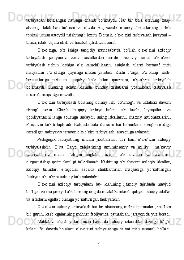 tarbiyadan   ko‘zlangan   natijaga   erishib   bo‘lmaydi.   Har   bir   bola   o‘zining   xulq-
atvoriga   talabchan   bo‘lishi   va   o‘zida   eng   yaxshi   insoniy   fazilatlarning   tarkib
topishi uchun astoydil tirishmog‘i lozim. Demak, o‘z-o‘zini tarbiyalash jarayoni –
bilish, istak, bajara olish va harakat qilishdan iborat.
O‘z-o‘ziga,   o‘z   ishiga   tanqidiy   munosabatda   bo‘lish   o‘z-o‘zini   axloqiy
tarbiyalash   jarayonida   zarur   xislatlardan   biridir.   Bunday   xislat   o‘z-o‘zini
tarbiyalash   uchun   kishiga   o‘z   kamchiliklarini   aniqlash,   ularni   bartaraf   etish
maqsadini   o‘z   oldiga   quyishga   imkon   yaratadi.   Kishi   o‘ziga,   o‘z   xulqi,   xatti-
harakatlariga   nisbatan   tanqidiy   ko‘z   bilan   qaramasa,   o‘z-o‘zini   tarbiyalab
bo‘lmaydi.   Shuning   uchun   kishida   bunday   xislatlarni   yoshlikdan   tarbiyalab
o‘stirish maqsadga muvofiq.
O‘z-o‘zini   tarbiyalash   bolaning   doimiy   ishi   bo‘lmog‘i   va   uzluksiz   davom
etmog‘i   zarur.   Chunki   haqiqiy   tarbiya   bolani   o‘z   kuchi,   layoqatlari   va
qobiliyatlarini   ishga   solishga   undaydi,   uning   ideallarini,   shaxsiy   mulohazalarini,
e‘tiqodini   tarkib   toptiradi.   Natijada   bola   shaxsini   har   tomonlama   rivojlantirishga
qaratilgan tarbiyaviy jarayon o‘z-o‘zini tarbiyalash jarayoniga aylanadi.
Pedagogik   faoliyatning   muhim   jixatlaridan   biri   ham   o‘z-o‘zini   axloqiy
tarbiyalashdir.   O‘rta   Osiyo   xalqlarining   umuminsoniy   va   milliy     ma‘naviy
qadriyatlarida   inson   o‘zligini   anglab   olishi,     o‘z   odatlari   va   sifatlarini
o‘zgartirishga qodir ekanligi ta‘kidlanadi. Kishining o‘z shaxsini  axloqiy ideallar,
axloqiy   bilimlar,   e‘tiqodlar   asosida   shakllantirish   maqsadiga   yo‘naltirilgan
faoliyati o‘z-o‘zini axloqiy tarbiyalashdir.
O‘z-o‘zini   axloqiy   tarbiyalash   bu-   kishining   ijtimoiy   tajribada   mavjud
bo‘lgan va shu jamiyat a‘zolarining ongida mustahkamlanib qolgan axloqiy odatlar
va sifatlarni egallab olishga yo‘naltirilgan faoliyatidir. 
O‘z-o‘zini   axloqiy  tarbiyalash  har   bir  shaxsning  mehnat   jamoalari,  ma‘lum
bir   guruh,   kasb   egalarining  mehnat   faoliyatida  qatnashishi   jarayonida  yuz   beradi.
Maktabda   o‘qish   yillari   inson   hayotida   axloqiy   izlanishlar   davriga   to‘g‘ri
keladi. Bu davrda bolalarni  o‘z-o‘zini tarbiyalashga da‘vat  etish samarali  bo‘ladi.
9 