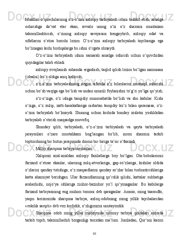 Muallim o‘quvchilarning o‘z-o‘zini axloqiy tarbiyalash ishini tashkil etish, amalga
oshirishga   da‘vat   etar   ekan,   avvalo   uning   o‘zi   o‘z   shaxsini   muntazam
takomillashtirish,   o‘zining   axloqiy   saviyasini   kengaytirib,   axloqiy   odat   va
sifatlarini   o‘stira   borishi   lozim.   O‘z-o‘zini   axloqiy   tarbiyalash   tajribasiga   ega
bo‘lmagan kishi boshqalarga bu ishni o‘rgata olmaydi. 
O‘z-o‘zini   tarbiyalash   ishini   samarali   amalga   oshirish   uchun   o‘quvchidan
quyidagilar talab etiladi:
axloqiy rivojlanish sohasida ergashish, taqlid qilish lozim bo‘lgan namunani
(idealni) ko‘z oldiga aniq keltirish;
o‘z-o‘zini   tarbiyalashning   negizi   sifatida   o‘z   bilimlarini   mustaqil   oshirishi
uchun bo‘sh vaqtga ega bo‘lish va undan unumli foylanishni to‘g‘ri yo‘lga qo‘yish;
o‘z-o‘ziga,   o‘z   ishiga   tanqidiy   munosabatda   bo‘lish   va   shu   kabilar.   Kishi
o‘ziga,   o‘z   xulqi,   xatti-harakatlariga   nisbatan   tanqidiy   ko‘z   bilan   qaramasa,   o‘z-
o‘zini   tarbiyalab   bo‘lmaydi.   Shuning   uchun   kishida   bunday   xislatni   yoshlikdan
tarbiyalab o‘stirish maqsadga muvofiq. 
Shunday   qilib,   tarbiyalash,   o‘z-o‘zini   tarbiyalash   va   qayta   tarbiyalash
jarayonlari   o‘zaro   mustahkam   bog‘langan   bo‘lib,   inson   shaxsini   tarkib
toptirishning bir butun jarayonida doimo bir-biriga ta‘sir o‘tkazadi.
Milliy sharqona tarbiya mezonlari.
Xalqimiz   azal-azaldan   axloqiy   fazilatlarga   boy   bo‘lgan.   Ota-bobolarimiz
farzand   o‘stirar   ekanlar,   ularning   xulq-atvorlariga,   gap-so‘zlariga,   kishilar   oldida
o‘zlarini qanday tutishiga, o‘z maqsadlarini qanday so‘zlar bilan tushuntirishlariga
katta   ahamiyat   berishgan.   Ular   farzandlarining   qo‘rslik   qilishi,   kattalar   suhbatiga
aralashishi,   nojo‘ya   ishlariga   zinhor-bazinhor   yo‘l   qo‘ymaganlar.   Bu   kabilarga
farzand   tarbiyasining   eng  muhim   tomoni   deb  qaraganlar.   Ammo,  ming  taassufki,
yaqin   tariximizda   sharqona   tarbiya,   axloq-odobning   ming   yillik   tajribalaridan
«eskilik sarqiti» deb voz kechdik, o‘zligimizni unutayozdik. 
Sharqona   odob   ming   yillar   maboynida   islomiy   tarbiya   qoidalari   asosida
tarkib   topib,   takomillashib   borganligi   tarixdan   ma‘lum.   Jumladan,   Qur‘oni   karim
10 