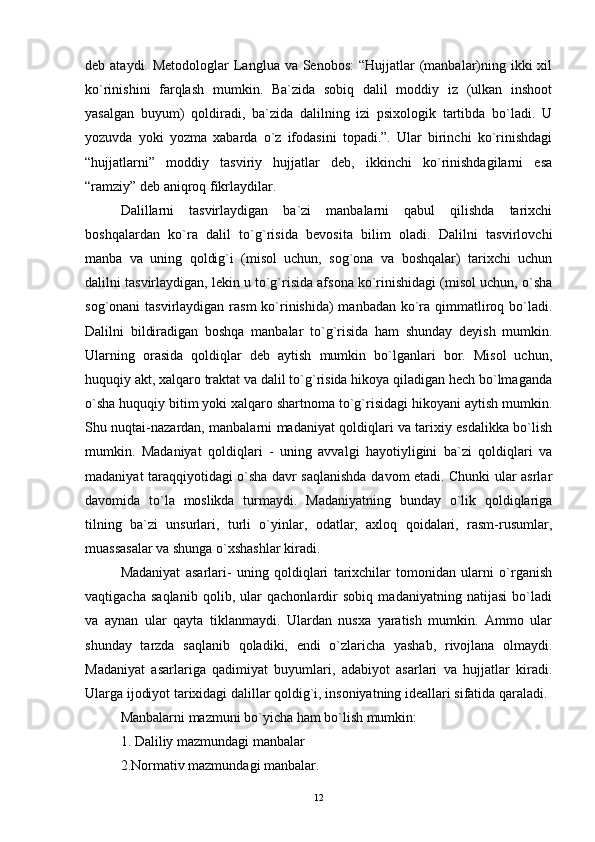 deb ataydi. Metodologlar  Langlua va Senobos:  “Hujjatlar  (manbalar)ning ikki  xil
ko`rinishini   farqlash   mumkin.   Ba`zida   sobiq   dalil   moddiy   iz   (ulkan   inshoot
yasalgan   buyum)   qoldiradi,   ba`zida   dalilning   izi   psixologik   tartibda   bo`ladi.   U
yozuvda   yoki   yozma   xabarda   o`z   ifodasini   topadi.”.   Ular   birinchi   ko`rinishdagi
“hujjatlarni”   moddiy   tasviriy   hujjatlar   deb,   ikkinchi   ko`rinishdagilarni   esa
“ramziy” deb aniqroq fikrlaydilar.
Dalillarni   tasvirlaydigan   ba`zi   manbalarni   qabul   qilishda   tarixchi
boshqalardan   ko`ra   dalil   to`g`risida   bevosita   bilim   oladi.   Dalilni   tasvirlovchi
manba   va   uning   qoldig`i   (misol   uchun,   sog`ona   va   boshqalar)   tarixchi   uchun
dalilni tasvirlaydigan, lekin u to`g`risida afsona ko`rinishidagi (misol uchun, o`sha
sog`onani tasvirlaydigan rasm  ko`rinishida)  manbadan ko`ra qimmatliroq bo`ladi.
Dalilni   bildiradigan   boshqa   manbalar   to`g`risida   ham   shunday   deyish   mumkin.
Ularning   orasida   qoldiqlar   deb   aytish   mumkin   bo`lganlari   bor.   Misol   uchun,
huquqiy akt, xalqaro traktat va dalil to`g`risida hikoya qiladigan hech bo`lmaganda
o`sha huquqiy bitim yoki xalqaro shartnoma to`g`risidagi hikoyani aytish mumkin.
Shu nuqtai-nazardan, manbalarni madaniyat qoldiqlari va tarixiy esdalikka bo`lish
mumkin.   Madaniyat   qoldiqlari   -   uning   avvalgi   hayotiyligini   ba`zi   qoldiqlari   va
madaniyat taraqqiyotidagi o`sha davr saqlanishda davom etadi. Chunki ular asrlar
davomida   to`la   moslikda   turmaydi.   Madaniyatning   bunday   o`lik   qoldiqlariga
tilning   ba`zi   unsurlari,   turli   o`yinlar,   odatlar,   axloq   qoidalari,   rasm-rusumlar,
muassasalar va shunga o`xshashlar kiradi.
Madaniyat   asarlari-   uning   qoldiqlari   tarixchilar   tomonidan   ularni   o`rganish
vaqtigacha   saqlanib   qolib,   ular   qachonlardir   sobiq   madaniyatning   natijasi   bo`ladi
va   aynan   ular   qayta   tiklanmaydi.   Ulardan   nusxa   yaratish   mumkin.   Ammo   ular
shunday   tarzda   saqlanib   qoladiki,   endi   o`zlaricha   yashab,   rivojlana   olmaydi.
Madaniyat   asarlariga   qadimiyat   buyumlari,   adabiyot   asarlari   va   hujjatlar   kiradi.
Ularga ijodiyot tarixidagi dalillar qoldig`i, insoniyatning ideallari sifatida qaraladi.
Manbalarni mazmuni bo`yicha ham bo`lish mumkin: 
1.  Daliliy mazmundagi manbalar 
2.Normativ mazmundagi manbalar.
12 