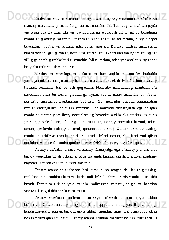 Daliliy   mazmundagi   manbalarning   o`zini   g`oyaviy   mazmunli   manbalar   va
maishiy mazmundagi manbalarga bo`lish mumkin. Ma`lum vaqtda, ma`lum joyda
yashagan   odamlarning   fikr   va   his-tuyg`ularini   o`rganish   uchun   ashyo   beradigan
manbalar   g`oyaviy   mazmunli   manbalar   hisoblanadi.   Misol   uchun,   diniy   e`tiqod
buyumlari,   poetik   va   prozaik   adabiyotlar   asarlari.   Bunday   xildagi   manbalarni
ularga xos bo`lgan g`oyalar, kechinmalar va ularni aks ettiradigan syujetlarning har
xilligiga qarab guruhlashtirish mumkin. Misol  uchun, adabiyot asarlarini syujetlar
bo`yicha turkumlash va hokazo.
Maishiy   mazmundagi   manbalarga   ma`lum   vaqtda   ma`lum   bir   hududda
yashagan odamlarning maishiy turmushi mazmuni aks etadi. Misol uchun, maishiy
turmush   texnikasi,   turli   xil   ish   qog`ozlari.   Normativ   mazmundagi   manbalar   o`z
navbatida,   yana   bir   necha   guruhlarga,   aynan   sof   normativ   manbalar   va   utilitar
normativ   mazmunli   manbalarga   bo`linadi.   Sof   normalar   bizning   ongimizdagi
mutlaq   qadriyatlarni   belgilash   mumkin.   Sof   normativ   xususiyatga   ega   bo`lgan
manbalar   mantiqiy   va   ilmiy   normalarning   bayonini   o`zida   aks   ettirishi   mumkin
(mantiqqa   yoki   boshqa   fanlarga   oid   traktatlar,   axloqiy   normalar   bayoni,   misol
uchun,   qandaydir   axloqiy   ta`limot,   qonunchilik   tizimi).   Utilitar-normativ   tusdagi
manbalar   tarkibiga   texnika   qoidalari   kiradi.   Misol   uchun,   she`rlarni   yod   qilish
qoidalari, industrial texnika qoidasi, qonunchilik – huquqiy hujjatlari qoidalari.
Tarixiy   manbalar   nazariy   va   amaliy   ahamiyatga   ega.   Nazariy   jihatdan   ular
tarixiy voqelikni bilish uchun, amalda esa  unda harakat  qilish, insoniyat  madaniy
hayotida ishtirok etish muhim va zarurdir.
Tarixiy   manbalar   anchadan   beri   mavjud   bo`lmagan   dalillar   to`g`risidagi
mulohazalarda muhim ahamiyat kasb etadi. Misol uchun, tarixiy manbalar asosida
buyuk   Temur   to`g`risida   yoki   yanada   qadimgiroq   xorazm,   so`g`d   va   baqtriya
yozuvlari to`g`risida so`zlash mumkin.
Tarixiy   manbalar   bo`lmasa,   insoniyat   o`tmish   tarixini   qayta   tiklab
bo`lmaydi.   Chunki   insoniyatning   o`tmish   taraqqiyoti   o`zining   yaxlitligida   hozirgi
kunda mavjud insoniyat tarixini qayta tiklash mumkin emas. Dalil mavqeini olish
uchun u tasdiqlanishi lozim. Tarixiy manba shaklan barqaror bo`lishi natijasida, u
13 