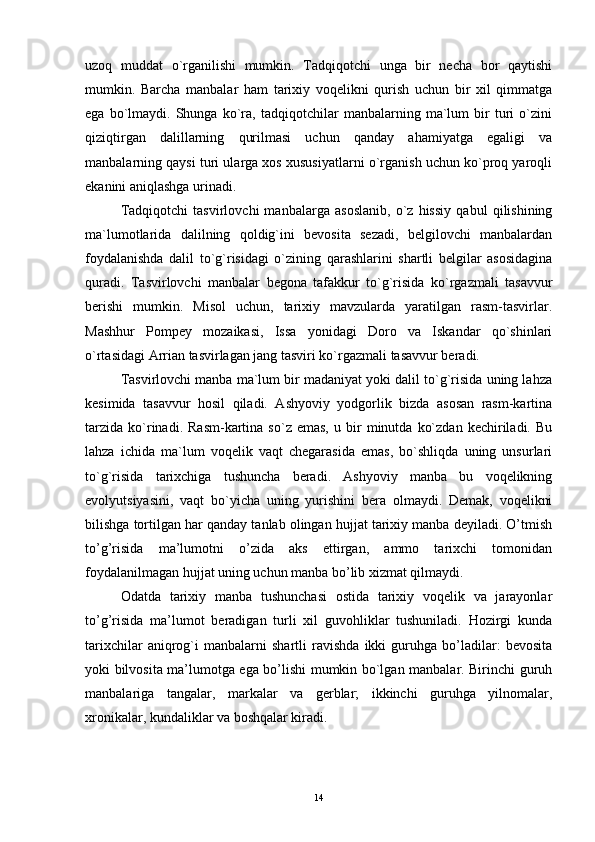 uzoq   muddat   o`rganilishi   mumkin.   Tadqiqotchi   unga   bir   necha   bor   qaytishi
mumkin.   Barcha   manbalar   ham   tarixiy   voqelikni   qurish   uchun   bir   xil   qimmatga
ega   bo`lmaydi.   Shunga   ko`ra,   tadqiqotchilar   manbalarning   ma`lum   bir   turi   o`zini
qiziqtirgan   dalillarning   qurilmasi   uchun   qanday   ahamiyatga   egaligi   va
manbalarning qaysi turi ularga xos xususiyatlarni o`rganish uchun ko`proq yaroqli
ekanini aniqlashga urinadi.
Tadqiqotchi   tasvirlovchi   manbalarga   asoslanib,   o`z   hissiy   qabul   qilishining
ma`lumotlarida   dalilning   qoldig`ini   bevosita   sezadi,   belgilovchi   manbalardan
foydalanishda   dalil   to`g`risidagi   o`zining   qarashlarini   shartli   belgilar   asosidagina
quradi.   Tasvirlovchi   manbalar   begona   tafakkur   to`g`risida   ko`rgazmali   tasavvur
berishi   mumkin.   Misol   uchun,   tarixiy   mavzularda   yaratilgan   rasm-tasvirlar.
Mashhur   Pompey   mozaikasi,   Issa   yonidagi   Doro   va   Iskandar   qo`shinlari
o`rtasidagi Arrian tasvirlagan jang tasviri ko`rgazmali tasavvur beradi.
Tasvirlovchi manba ma`lum bir madaniyat yoki dalil to`g`risida uning lahza
kesimida   tasavvur   hosil   qiladi.   Ashyoviy   yodgorlik   bizda   asosan   rasm-kartina
tarzida   ko`rinadi.   Rasm-kartina   so`z  emas,   u  bir   minutda   ko`zdan   kechiriladi.  Bu
lahza   ichida   ma`lum   voqelik   vaqt   chegarasida   emas,   bo`shliqda   uning   unsurlari
to`g`risida   tarixchiga   tushuncha   beradi.   Ashyoviy   manba   bu   voqelikning
evolyutsiyasini,   vaqt   bo`yicha   uning   yurishini   bera   olmaydi.   Demak,   voqelikni
bilishga tortilgan har qanday tanlab olingan hujjat tarixiy manba deyiladi. O’tmish
to’g’risida   ma’lumotni   o’zida   aks   ettirgan,   ammo   tarixchi   tomonidan
foydalanilmagan hujjat uning uchun manba bo’lib xizmat qilmaydi.
Odatda   tarixiy   manba   tushunchasi   ostida   tarixiy   voqelik   va   jarayonlar
to’g’risida   ma’lumot   beradigan   turli   xil   guvohliklar   tushuniladi.   Hozirgi   kunda
tarixchilar   aniqrog`i   manbalarni   shartli   ravishda   ikki   guruhga   bo’ladilar:   bevosita
yoki bilvosita ma’lumotga ega bo’lishi mumkin bo`lgan manbalar. Birinchi guruh
manbalariga   tangalar,   markalar   va   gerblar;   ikkinchi   guruhga   yilnomalar,
xronikalar, kundaliklar va boshqalar kiradi.
14 