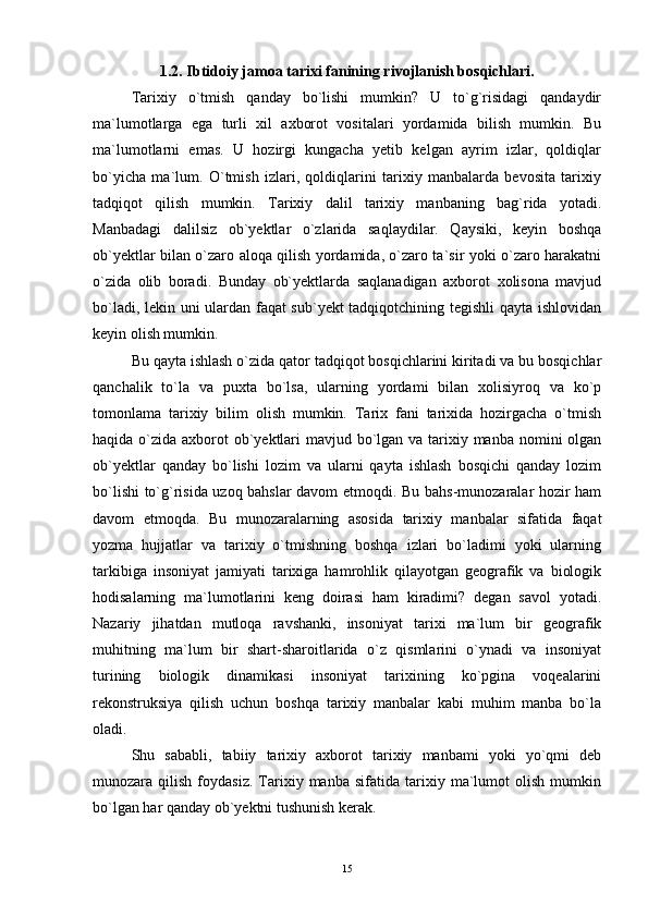 1.2. Ibtidoiy jamoa tarixi fanining rivojlanish bosqichlari.
Tarixiy   o`tmish   qanday   bo`lishi   mumkin?   U   to`g`risidagi   qandaydir
ma`lumotlarga   ega   turli   xil   axborot   vositalari   yordamida   bilish   mumkin.   Bu
ma`lumotlarni   emas.   U   hozirgi   kungacha   yetib   kelgan   ayrim   izlar,   qoldiqlar
bo`yicha   ma`lum.   O`tmish   izlari,   qoldiqlarini   tarixiy   manbalarda   bevosita   tarixiy
tadqiqot   qilish   mumkin.   Tarixiy   dalil   tarixiy   manbaning   bag`rida   yotadi.
Manbadagi   dalilsiz   ob`yektlar   o`zlarida   saqlaydilar.   Qaysiki,   keyin   boshqa
ob`yektlar bilan o`zaro aloqa qilish yordamida, o`zaro ta`sir yoki o`zaro harakatni
o`zida   olib   boradi.   Bunday   ob`yektlarda   saqlanadigan   axborot   xolisona   mavjud
bo`ladi, lekin uni ulardan faqat sub`yekt tadqiqotchining tegishli qayta ishlovidan
keyin olish mumkin.
Bu qayta ishlash o`zida qator tadqiqot bosqichlarini kiritadi va bu bosqichlar
qanchalik   to`la   va   puxta   bo`lsa,   ularning   yordami   bilan   xolisiyroq   va   ko`p
tomonlama   tarixiy   bilim   olish   mumkin.   Tarix   fani   tarixida   hozirgacha   o`tmish
haqida o`zida axborot ob`yektlari  mavjud bo`lgan va tarixiy manba nomini olgan
ob`yektlar   qanday   bo`lishi   lozim   va   ularni   qayta   ishlash   bosqichi   qanday   lozim
bo`lishi to`g`risida uzoq bahslar davom etmoqdi. Bu bahs-munozaralar hozir ham
davom   etmoqda.   Bu   munozaralarning   asosida   tarixiy   manbalar   sifatida   faqat
yozma   hujjatlar   va   tarixiy   o`tmishning   boshqa   izlari   bo`ladimi   yoki   ularning
tarkibiga   insoniyat   jamiyati   tarixiga   hamrohlik   qilayotgan   geografik   va   biologik
hodisalarning   ma`lumotlarini   keng   doirasi   ham   kiradimi?   degan   savol   yotadi.
Nazariy   jihatdan   mutloqa   ravshanki,   insoniyat   tarixi   ma`lum   bir   geografik
muhitning   ma`lum   bir   shart-sharoitlarida   o`z   qismlarini   o`ynadi   va   insoniyat
turining   biologik   dinamikasi   insoniyat   tarixining   ko`pgina   voqealarini
rekonstruksiya   qilish   uchun   boshqa   tarixiy   manbalar   kabi   muhim   manba   bo`la
oladi.
Shu   sababli,   tabiiy   tarixiy   axborot   tarixiy   manbami   yoki   yo`qmi   deb
munozara  qilish   foydasiz.   Tarixiy  manba   sifatida   tarixiy   ma`lumot   olish   mumkin
bo`lgan har qanday ob`yektni tushunish kerak.
15 