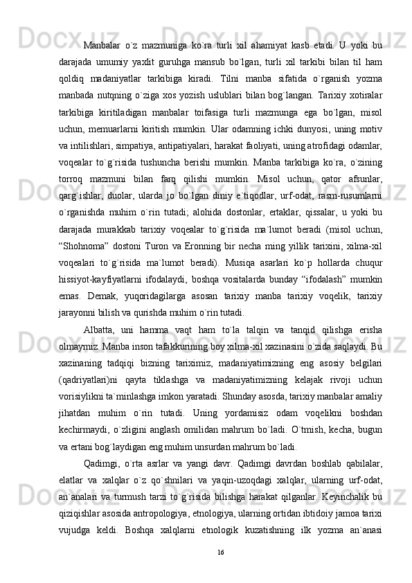 Manbalar   o`z   mazmuniga   ko`ra   turli   xil   ahamiyat   kasb   etadi.   U   yoki   bu
darajada   umumiy   yaxlit   guruhga   mansub   bo`lgan,   turli   xil   tarkibi   bilan   til   ham
qoldiq   madaniyatlar   tarkibiga   kiradi.   Tilni   manba   sifatida   o`rganish   yozma
manbada nutqning o`ziga xos yozish  uslublari  bilan bog`langan.  Tarixiy xotiralar
tarkibiga   kiritiladigan   manbalar   toifasiga   turli   mazmunga   ega   bo`lgan,   misol
uchun,   memuarlarni   kiritish   mumkin.   Ular   odamning   ichki   dunyosi,   uning   motiv
va intilishlari, simpatiya, antipatiyalari, harakat faoliyati, uning atrofidagi odamlar,
voqealar   to`g`risida   tushuncha   berishi   mumkin.   Manba   tarkibiga   ko`ra,   o`zining
torroq   mazmuni   bilan   farq   qilishi   mumkin.   Misol   uchun,   qator   afsunlar,
qarg`ishlar,   duolar,   ularda   jo   bo`lgan   diniy   e`tiqodlar,   urf-odat,   rasm-rusumlarni
o`rganishda   muhim   o`rin   tutadi;   alohida   dostonlar,   ertaklar,   qissalar,   u   yoki   bu
darajada   murakkab   tarixiy   voqealar   to`g`risida   ma`lumot   beradi   (misol   uchun,
“Shohnoma”   dostoni   Turon   va   Eronning   bir   necha   ming   yillik   tarixini,   xilma-xil
voqealari   to`g`risida   ma`lumot   beradi).   Musiqa   asarlari   ko`p   hollarda   chuqur
hissiyot-kayfiyatlarni   ifodalaydi,   boshqa   vositalarda   bunday   “ifodalash”   mumkin
emas.   Demak,   yuqoridagilarga   asosan   tarixiy   manba   tarixiy   voqelik,   tarixiy
jarayonni bilish va qurishda muhim o`rin tutadi. 
Albatta,   uni   hamma   vaqt   ham   to`la   talqin   va   tanqid   qilishga   erisha
olmaymiz. Manba inson tafakkurining boy xilma-xil xazinasini o`zida saqlaydi. Bu
xazinaning   tadqiqi   bizning   tariximiz,   madaniyatimizning   eng   asosiy   belgilari
(qadriyatlari)ni   qayta   tiklashga   va   madaniyatimizning   kelajak   rivoji   uchun
vorisiylikni ta`minlashga imkon yaratadi. Shunday asosda, tarixiy manbalar amaliy
jihatdan   muhim   o`rin   tutadi.   Uning   yordamisiz   odam   voqelikni   boshdan
kechirmaydi,   o`zligini   anglash   omilidan   mahrum   bo`ladi.   O`tmish,   kecha,   bugun
va ertani bog`laydigan eng muhim unsurdan mahrum bo`ladi. 
Qadimgi,   o`rta   asrlar   va   yangi   davr.   Qadimgi   davrdan   boshlab   qabilalar,
elatlar   va   xalqlar   o`z   qo`shnilari   va   yaqin-uzoqdagi   xalqlar,   ularning   urf-odat,
an`analari   va   turmush   tarzi   to`g`risida   bilishga   harakat   qilganlar.   Keyinchalik   bu
qiziqishlar asosida antropologiya, etnologiya, ularning ortidan ibtidoiy jamoa tarixi
vujudga   keldi.   Boshqa   xalqlarni   etnologik   kuzatishning   ilk   yozma   an`anasi
16 