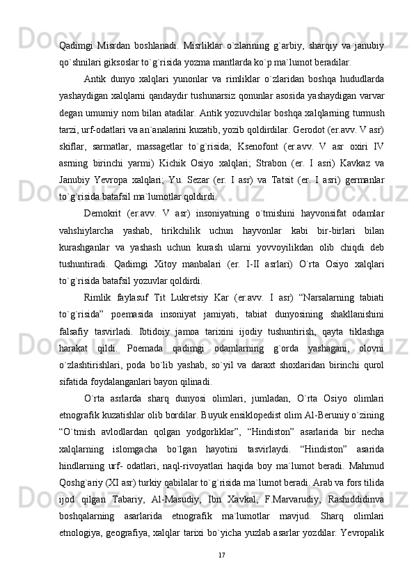 Qadimgi   Misrdan   boshlanadi.   Misrliklar   o`zlarining   g`arbiy,   sharqiy   va   janubiy
qo`shnilari giksoslar to`g`risida yozma mantlarda ko`p ma`lumot beradilar.
Antik   dunyo   xalqlari   yunonlar   va   rimliklar   o`zlaridan   boshqa   hududlarda
yashaydigan xalqlarni qandaydir tushunarsiz qonunlar asosida yashaydigan varvar
degan umumiy nom bilan atadilar.   Antik yozuvchilar boshqa xalqlarning turmush
tarzi, urf-odatlari va an`analarini kuzatib, yozib qoldirdilar. Gerodot (er.avv. V asr)
skiflar,   sarmatlar,   massagetlar   to`g`risida;   Ksenofont   (er.avv.   V   asr   oxiri   IV
asrning   birinchi   yarmi)   Kichik   Osiyo   xalqlari;   Strabon   (er.   I   asri)   Kavkaz   va
Janubiy   Yevropa   xalqlari;   Yu.   Sezar   (er.   I   asr)   va   Tatsit   (er.   I   asri)   germanlar
to`g`risida batafsil ma`lumotlar qoldirdi.
Demokrit   (er.avv.   V   asr)   insoniyatning   o`tmishini   hayvonsifat   odamlar
vahshiylarcha   yashab,   tirikchilik   uchun   hayvonlar   kabi   bir-birlari   bilan
kurashganlar   va   yashash   uchun   kurash   ularni   yovvoyilikdan   olib   chiqdi   deb
tushuntiradi.   Qadimgi   Xitoy   manbalari   (er.   I-II   asrlari)   O`rta   Osiyo   xalqlari
to`g`risida batafsil yozuvlar qoldirdi.
Rimlik   faylasuf   Tit   Lukretsiy   Kar   (er.avv.   I   asr)   “Narsalarning   tabiati
to`g`risida”   poemasida   insoniyat   jamiyati,   tabiat   dunyosining   shakllanishini
falsafiy   tasvirladi.   Ibtidoiy   jamoa   tarixini   ijodiy   tushuntirish,   qayta   tiklashga
harakat   qildi.   Poemada   qadimgi   odamlarning   g`orda   yashagani,   olovni
o`zlashtirishlari,   poda   bo`lib   yashab,   so`yil   va   daraxt   shoxlaridan   birinchi   qurol
sifatida foydalanganlari bayon qilinadi.
O`rta   asrlarda   sharq   dunyosi   olimlari,   jumladan,   O`rta   Osiyo   olimlari
etnografik kuzatishlar olib bordilar. Buyuk ensiklopedist olim Al-Beruniy o`zining
“O`tmish   avlodlardan   qolgan   yodgorliklar”,   “Hindiston”   asarlarida   bir   necha
xalqlarning   islomgacha   bo`lgan   hayotini   tasvirlaydi.   “Hindiston”   asarida
hindlarning   urf-   odatlari,   naql-rivoyatlari   haqida   boy   ma`lumot   beradi.   Mahmud
Qoshg`ariy (XI asr) turkiy qabilalar to`g`risida ma`lumot beradi. Arab va fors tilida
ijod   qilgan   Tabariy,   Al-Masudiy,   Ibn   Xavkal,   F.Marvarudiy,   Rashiddidinva
boshqalarning   asarlarida   etnografik   ma`lumotlar   mavjud.   Sharq   olimlari
etnologiya, geografiya, xalqlar tarixi bo`yicha yuzlab asarlar yozdilar. Yevropalik
17 