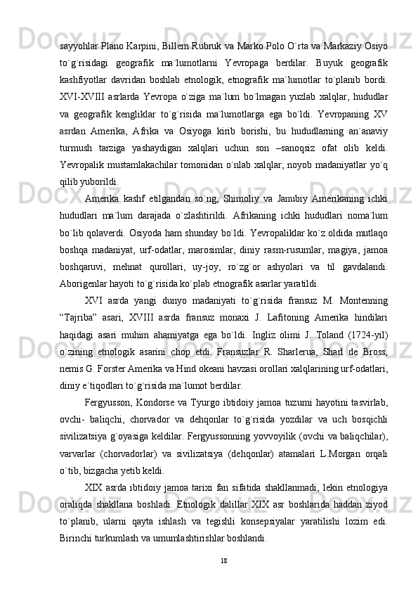 sayyohlar Plano Karpini, Billem Rubruk va Marko Polo O`rta va Markaziy Osiyo
to`g`risidagi   geografik   ma`lumotlarni   Yevropaga   berdilar.   Buyuk   geografik
kashfiyotlar   davridan   boshlab   etnologik,   etnografik   ma`lumotlar   to`planib   bordi.
XVI-XVIII   asrlarda   Yevropa   o`ziga   ma`lum   bo`lmagan   yuzlab   xalqlar,   hududlar
va   geografik   kengliklar   to`g`risida   ma`lumotlarga   ega   bo`ldi.   Yevropaning   XV
asrdan   Amerika,   Afrika   va   Osiyoga   kirib   borishi,   bu   hududlarning   an`anaviy
turmush   tarziga   yashaydigan   xalqlari   uchun   son   –sanoqsiz   ofat   olib   keldi.
Yevropalik mustamlakachilar  tomonidan o`nlab xalqlar, noyob madaniyatlar yo`q
qilib yuborildi.
Amerika   kashf   etilgandan   so`ng,   Shimoliy   va   Janubiy   Amerikaning   ichki
hududlari   ma`lum   darajada   o`zlashtirildi.   Afrikaning   ichki   hududlari   noma`lum
bo`lib qolaverdi. Osiyoda ham shunday bo`ldi. Yevropaliklar ko`z oldida mutlaqo
boshqa   madaniyat,   urf-odatlar,   marosimlar,   diniy   rasm-rusumlar,   magiya,   jamoa
boshqaruvi,   mehnat   qurollari,   uy-joy,   ro`zg`or   ashyolari   va   til   gavdalandi.
Aborigenlar hayoti to`g`risida ko`plab etnografik asarlar yaratildi.
XVI   asrda   yangi   dunyo   madaniyati   to`g`risida   fransuz   M.   Montenning
“Tajriba”   asari,   XVIII   asrda   fransuz   monaxi   J.   Lafitoning   Amerika   hindilari
haqidagi   asari   muhim   ahamiyatga   ega   bo`ldi.   Ingliz   olimi   J.   Toland   (1724-yil)
o`zining   etnologik   asarini   chop   etdi.   Fransuzlar   R.   Sharlerua,   Sharl   de   Bross,
nemis G. Forster Amerika va Hind okeani havzasi orollari xalqlarining urf-odatlari,
diniy e`tiqodlari to`g`risida ma`lumot berdilar.
Fergyusson,   Kondorse   va   Tyurgo   ibtidoiy   jamoa   tuzumi   hayotini   tasvirlab,
ovchi-   baliqchi,   chorvador   va   dehqonlar   to`g`risida   yozdilar   va   uch   bosqichli
sivilizatsiya g`oyasiga keldilar. Fergyussonning yovvoyilik (ovchi va baliqchilar),
varvarlar   (chorvadorlar)   va   sivilizatsiya   (dehqonlar)   atamalari   L.Morgan   orqali
o`tib, bizgacha yetib keldi.
XIX   asrda   ibtidoiy   jamoa   tarixi   fan   sifatida   shakllanmadi,   lekin   etnologiya
oraliqda   shakllana   boshladi.   Etnologik   dalillar   XIX   asr   boshlarida   haddan   ziyod
to`planib,   ularni   qayta   ishlash   va   tegishli   konsepsiyalar   yaratilishi   lozim   edi.
Birinchi turkumlash va umumlashtirishlar boshlandi.
18 