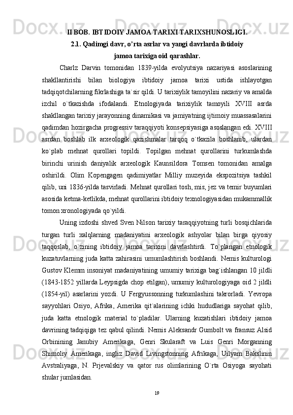 II BOB. IBTIDOIY JAMOA TARIXI TARIXSHUNOSLIGI.
2.1. Qadimgi davr, o’rta asrlar va yangi davrlarda ibtidoiy 
jamoa tarixiga oid qarashlar.
Charlz   Darvin   tomonidan   1839-yilda   evolyutsiya   nazariyasi   asoslarining
shakllantirishi   bilan   biologiya   ibtidoiy   jamoa   tarixi   ustida   ishlayotgan
tadqiqotchilarning fikrlashiga ta`sir qildi. U tarixiylik tamoyilini nazariy va amalda
izchil   o`tkazishda   ifodalandi.   Etnologiyada   tarixiylik   tamoyili   XVIII   asrda
shakllangan tarixiy jarayonning dinamikasi va jamiyatning ijtimoiy muassasalarini
qadimdan hozirgacha progressiv taraqqiyoti konsepsiyasiga asoslangan edi. XVIII
asrdan   boshlab   ilk   arxeologik   qazishmalar   tarqoq   o`tkazila   boshlanib,   ulardan
ko`plab   mehnat   qurollari   topildi.   Topilgan   mehnat   qurollarini   turkumlashda
birinchi   urinish   daniyalik   arxeologik   Kaunsildora   Tomsen   tomonidan   amalga
oshirildi.   Olim   Kopengagen   qadimiyatlar   Milliy   muzeyida   ekspozitsiya   tashkil
qilib, uni 1836-yilda tasvirladi. Mehnat qurollari tosh, mis, jez va temir buyumlari
asosida ketma-ketlikda, mehnat qurollarini ibtidoiy texnologiyasidan mukammallik
tomon xronologiyada qo`yildi.
Uning   izdoshi   shved   Sven   Nilson   tarixiy   taraqqiyotning   turli   bosqichlarida
turgan   turli   xalqlarning   madaniyatini   arxeologik   ashyolar   bilan   birga   qiyosiy
taqqoslab,   o`zining   ibtidoiy   jamoa   tarixini   davrlashtirdi.   To`plangan   etnologik
kuzatuvlarning juda katta zahirasini  umumlashtirish boshlandi. Nemis kulturologi
Gustov Klemm  insoniyat  madaniyatining umumiy tarixiga bag`ishlangan 10 jildli
(1843-1852 yillarda Leypsigda chop etilgan), umumiy kulturologiyaga oid 2 jildli
(1854-yil)   asarlarini   yozdi.   U   Fergyussonning   turkumlashini   takrorladi.   Yevropa
sayyohlari   Osiyo,   Afrika,   Amerika   qit`alarining   ichki   hududlariga   sayohat   qilib,
juda   katta   etnologik   material   to`pladilar.   Ularning   kuzatishlari   ibtidoiy   jamoa
davrining tadqiqiga tez qabul qilindi. Nemis Aleksandr Gumbolt va fransuz Alsid
Orbinining   Janubiy   Amerikaga,   Genri   Skularaft   va   Luis   Genri   Morganning
Shimoliy   Amerikaga,   ingliz   David   Livingstonning   Afrikaga,   Uilyam   Bakslinin
Avstraliyaga,   N.   Prjevalskiy   va   qator   rus   olimlarining   O`rta   Osiyoga   sayohati
shular jumlasidan.
19 