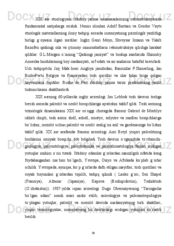 XIX   asr   etnologiyasi   ibtidoiy   jamoa   muassasalarining   rekonstruksiyasida
fundamental   natijalarga   erishdi.   Nemis   olimlari   Adolf   Bastian   va   Geodor   Vayts
etnologik materiallarning ilmiy tadqiqi asosida insoniyatning psixologik yaxlitligi
birligi   g`oyasini   ilgari   surdilar.   Ingliz   Genri   Meyn,   Shveysar   Ioxann   va   Yakib
Baxofen   qadimgi   oila   va   ijtimoiy   munosabatlarni   rekonstruksiya   qilishga   harakat
qildilar.   G.L.Morgan   o`zining   “Qadimgi   jamiyat”   va   boshqa   asarlarida   Shimoliy
Amerika hindularining boy madaniyati, urf-odati va an`analarini batafsil tasvirladi.
Uch   tadqiqotchi   Jorj   Mak-Ineri   Angliya   janubidan,   fransuzlar   P.Shmerling,   Jan
BushePertu   Belgiya   va   Fransiyadan   tosh   qurollar   va   ular   bilan   birga   qolgan
hayvonlarni   topdilar.   Bushe   de   Pert   ibtidoiy   jamoa   tarixi   predmetining   yaxlit
tushunchasini shakllantirdi.
XIX   asrning   60-yillarida   ingliz   arxeologi   Jon   Lebbok   tosh   davrini   toshga
berish asosida paleolit va neolit bosqichlariga ajratishni taklif qildi. Tosh asrining
texnologik   dinamikasini   XIX   asr   so`nggi   choragida   fransuz   Gabriel   de   Mortilye
ishlab   chiqib,   tosh   asrini   shell,   ashell,   mustye,   solyutre   va   madlen   bosqichlariga
bo`lishni, mezolit uchun paleolit va neolit oralig`ini azil va gardenauzga bo`lishni
taklif   qildi.   XX   asr   arafasida   fransuz   arxeologi   Anri   Breyl   yuqori   paleolitning
boshlarini   orinyak   bosqichi   deb   belgiladi   Tosh   davrini   o`rganishda   to`rtlamchi-
geologiya,   paleontologiya,   paleobotanika   va   paleoklimatologiya   fanlari   erishgan
yutuqlar muhim o`rin tutadi. Ibtidoiy odamlar g`orlardan manzilgoh sifatida keng
foydalanganlari   ma`lum   bo`lgach,   Yevropa,   Osiyo   va   Afrikada   ko`plab   g`orlar
ochildi. Yevropada, ayniqsa, ko`p g`orlarda dafn etilgan mayitlar, tosh qurollari va
suyak   buyumlari   g`orlardan   topilib,   tadqiq   qilindi   (   Lasko   g`ori,   Sen   Shapel
(Fransiya),   Altamir   (Ispaniya),   Kapova   (Boshqirdiston),   Teshiktosh
(O`zbekiston)).   1907-yilda   ispan   arxeologi   Gugo   Obermayerning   “Tarixgacha
bo`lgan   odam”   nomli   asari   nashr   etilib,   arxeologiya   va   paleoantropologiya
to`plagan   yutuqlar,   paleolit   va   mezolit   davrida   madaniyatning   turli   shakllari,
yuqori   texnologiyalar,   insoniyatning   bu   davrlardagi   erishgan   yutuqlari   ko`rsatib
berildi.
20 