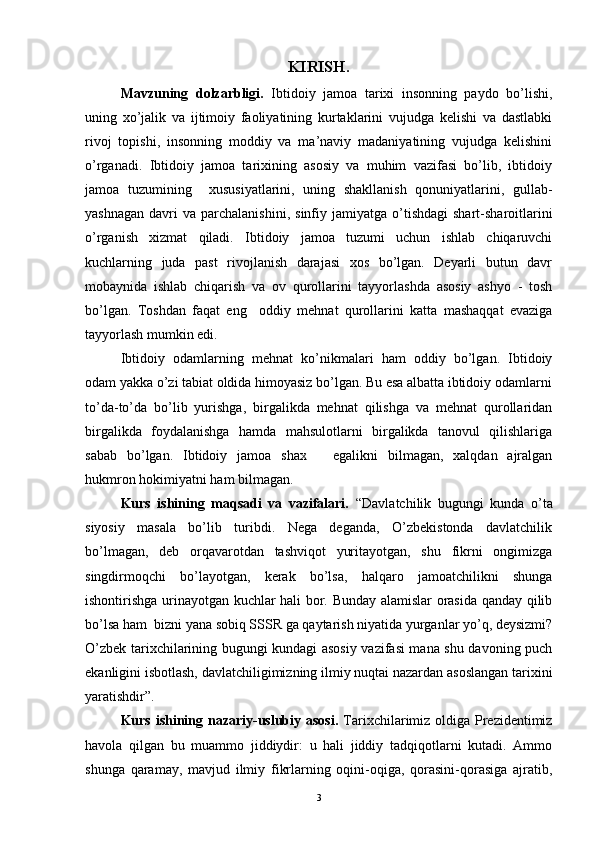 KIRISH.
Mavz uning   dolzarbligi.   Ibtidoiy   jamoa   tarixi   insonning   paydo   bo’lishi,
uning   xo’jalik   va   ijtimoiy   faoliyatining   kurtaklarini   vujudga   kelishi   va   dastlabki
rivoj   topishi,   insonning   moddiy   va   ma’naviy   madaniyatining   vujudga   kelishini
o’rganadi.   Ibtidoiy   jamoa   tarixining   asosiy   va   muhim   vazifasi   bo’lib,   ibtidoiy
jamoa   tuzumining     xususiyatlarini,   uning   shakllanish   qonuniyatlarini,   gullab-
yashnagan   davri  va   parchalanishini,  sinfiy  jamiyatga  o’tishdagi  shart-sharoitlarini
o’rganish   xizmat   qiladi.   Ibtidoiy   jamoa   tuzumi   uchun   ishlab   chiqaruvchi
kuchlarning   juda   past   rivojlanish   darajasi   xos   bo’lgan.   Deyarli   butun   davr
mobaynida   ishlab   chiqarish   va   ov   qurollarini   tayyorlashda   asosiy   ashyo   -   tosh
bo’lgan.   Toshdan   faqat   eng     oddiy   mehnat   qurollarini   katta   mashaqqat   evaziga
tayyorlash mumkin edi.
Ibtidoiy   odamlarning   mehnat   ko’nikmalari   ham   oddiy   bo’lgan.   Ibtidoiy
odam yakka o’zi tabiat oldida himoyasiz bo’lgan. Bu esa albatta ibtidoiy odamlarni
to’da-to’da   bo’lib   yurishga,   birgalikda   mehnat   qilishga   va   mehnat   qurollaridan
birgalikda   foydalanishga   hamda   mahsulotlarni   birgalikda   tanovul   qilishlariga
sabab   bo’lgan.   Ibtidoiy   jamoa   shaxsiy   egalikni   bilmagan,   xalqdan   ajralgan
hukmron hokimiyatni ham bilmagan.
Kurs   ishining   maqsadi   va   vazifalari.   “Davlatchilik   bugungi   kunda   o’t a
siyosiy   masala   bo’lib   turibdi.   Nega   deganda,   O’zbekistonda   davlatchilik
bo’lmagan,   deb   orqavarotdan   tashviqot   yuritayotgan,   shu   fikrni   ongimizga
singdirmoqchi   bo’layotgan,   kerak   bo’lsa,   halqaro   jamoatchilikni   shunga
ishontirishga urinayotgan kuchlar hali bor. Bunday alamislar orasida qanday qilib
bo’lsa ham  bizni yana sobiq SSSR ga qaytarish niyatida yurganlar yo’q, deysizmi?
O’zbek tarixchilarining bugungi kundagi asosiy vazifasi mana shu davoning puch
ekanligini isbotlash, davlatchiligimizning ilmiy nuqtai nazardan asoslangan tarixini
yaratishdir”.
Kurs ishining nazariy-uslubiy asosi.   Tarixchilarimiz oldiga Prezidentimiz
havola   qilgan   bu   muammo   jiddiydir:   u   hali   jiddiy   tadqiqotlarni   kutadi.   Ammo
shunga   qaramay,   mavjud   ilmiy   fikrlarning   oqini-oqiga,   qorasini-qorasiga   ajratib,
3 