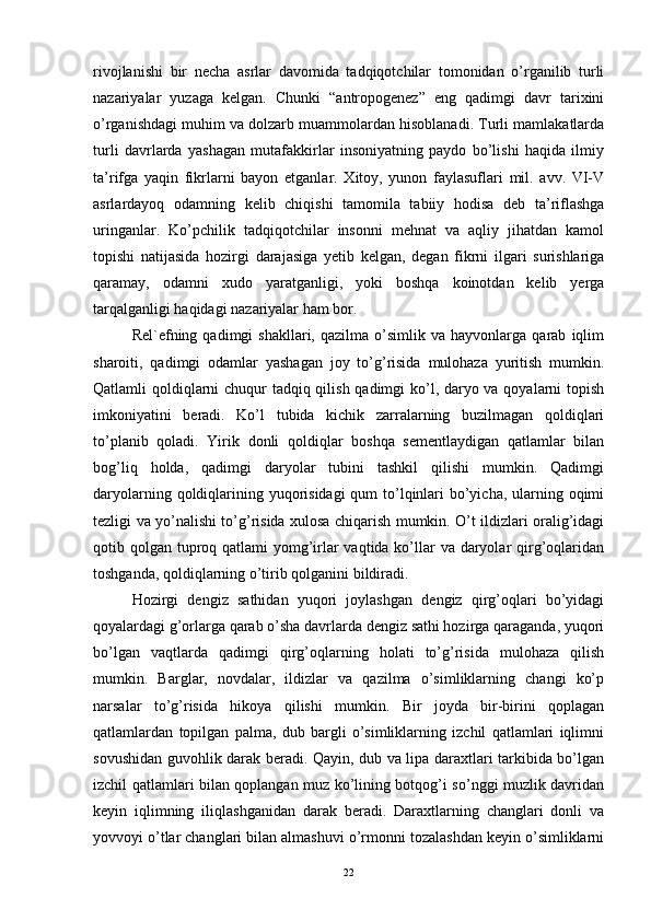 rivojlanishi   bir   necha   asrlar   davomida   tadqiqotchilar   tomonidan   o’rganilib   turli
nazariyalar   yuzaga   kelgan.   Chunki   “antropogenez”   eng   qadimgi   davr   tarixini
o’rganishdagi muhim va dolzarb muammolardan hisoblanadi. Turli mamlakatlarda
turli   davrlarda   yashagan   mutafakkirlar   insoniyatning   paydo   bo’lishi   haqida   ilmiy
ta’rifga   yaqin   fikrlarni   bayon   etganlar.   Xitoy,   yunon   faylasuflari   mil.   avv.   VI-V
asrlardayoq   odamning   kelib   chiqishi   tamomila   tabiiy   hodisa   deb   ta’riflashga
uringanlar.   Ko’pchilik   tadqiqotchilar   insonni   mehnat   va   aqliy   jihatdan   kamol
topishi   natijasida   hozirgi   darajasiga   yetib   kelgan,   degan   fikrni   ilgari   surishlariga
qaramay,   odamni   xudo   yaratganligi,   yoki   boshqa   koinotdan   kelib   yerga
tarqalganligi haqidagi nazariyalar ham bor. 
Rеl`еfning  qadimgi   shakllari,   qazilma   o’simlik   va   hayvonlarga  qarab   iqlim
sharoiti,   qadimgi   odamlar   yashagan   joy   to’g’risida   mulohaza   yuritish   mumkin.
Qatlamli qoldiqlarni  chuqur tadqiq qilish qadimgi  ko’l, daryo va qoyalarni  topish
imkoniyatini   bеradi.   Ko’l   tubida   kichik   zarralarning   buzilmagan   qoldiqlari
to’planib   qoladi.   Yirik   donli   qoldiqlar   boshqa   sеmеntlaydigan   qatlamlar   bilan
bog’liq   holda,   qadimgi   daryolar   tubini   tashkil   qilishi   mumkin.   Qadimgi
daryolarning qoldiqlarining yuqorisidagi  qum to’lqinlari  bo’yicha, ularning oqimi
tеzligi va yo’nalishi to’g’risida xulosa chiqarish mumkin. O’t ildizlari oralig’idagi
qotib qolgan tuproq qatlami yomg’irlar vaqtida ko’llar  va daryolar qirg’oqlaridan
toshganda, qoldiqlarning o’tirib qolganini bildiradi.
Hozirgi   dеngiz   sathidan   yuqori   joylashgan   dеngiz   qirg’oqlari   bo’yidagi
qoyalardagi g’orlarga qarab o’sha davrlarda dеngiz sathi hozirga qaraganda, yuqori
bo’lgan   vaqtlarda   qadimgi   qirg’oqlarning   holati   to’g’risida   mulohaza   qilish
mumkin.   Barglar,   novdalar,   ildizlar   va   qazilma   o’simliklarning   changi   ko’p
narsalar   to’g’risida   hikoya   qilishi   mumkin.   Bir   joyda   bir-birini   qoplagan
qatlamlardan   topilgan   palma,   dub   bargli   o’simliklarning   izchil   qatlamlari   iqlimni
sovushidan guvohlik darak bеradi. Qayin, dub va lipa daraxtlari tarkibida bo’lgan
izchil qatlamlari bilan qoplangan muz ko’lining botqog’i so’nggi muzlik davridan
kеyin   iqlimning   iliqlashganidan   darak   bеradi.   Daraxtlarning   changlari   donli   va
yovvoyi o’tlar changlari bilan almashuvi o’rmonni tozalashdan kеyin o’simliklarni
22 