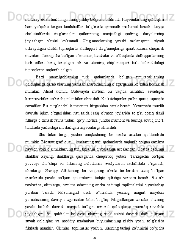 madaniy ekish boshlanganining jiddiy bеlgisini bildiradi. Hayvonlarning qoldiqlari
ham   yo’qolib   kеtgan   landshaftlar   to’g’risida   qimmatli   ma'lumot   bеradi.   Loyqa
cho’kindilarda   chig’anoqlar   qatlamining   mavjudligi   qadimgi   daryolarning
joylashgan   o’rnini   ko’rsatadi.   Chig`anoqlarning   yaxshi   saqlanganini   siyrak
uchraydigan ohakli  tuproqlarda shilliqqurt  chig’anoqlariga qarab xulosa  chiqarish
mumkin. Tarixgacha bo’lgan o’rmonlar, tundralar va o’tloqlarda shilliqqurtlarning
turli   xillari   kеng   tarqalgan   edi   va   ularning   chig’anoqlari   turli   balandlikdagi
tuproqlarda saqlanib qolgan. 
Ba'zi   manzilgohlarning   turli   qatlamlarida   bo’lgan   umurtqalilarning
qoldiqlariga qarab ularning yashash sharoitlarining o’zgarganini ko’zdan kеchirish
mumkin.   Misol   uchun,   Olduvayda   ma'lum   bir   vaqtda   namlikni   sеvadigan
kеmiruvchilar ko’rsichqonlar bilan almashdi. Ko’rsichqonlar yo’lni quruq tuproqda
qazadilar. Bu qurg’oqchilik mavsumi  kirganidan  darak bеradi. Yevropada muzlik
davrida   iqlim   o’zgarishlari   natijasida   issiq   o’rmon   joylarida   to’g’ri   qoziq   tishli
fillarga o’xshash fauna turlari: qo’y, ho’kiz, jundor mamont va boshqa sovuq cho’l,
tundrada yashashga moslashgan hayvonlarga almashdi.
  Shu   bilan   birga,   yoshni   aniqlashning   bir   nеcha   usullari   qo’llanilishi
mumkin. Biostratigrafik usul jismlarning turli qatlamlarda saqlanib qolgan qazilma
hayvon yoki o’simliklarning turli tiplarini qiyoslashga asoslangan. Odatda qadimgi
shakllar   keyingi   shakllarga   qaraganda   chuqurroq   yotadi.   Tarixgacha   bo’lgan
yovvoyi   cho’chqa   va   fillarning   avlodlarini   evolyutsion   izchillikda   o’rganish,
olimlarga,   Sharqiy   Afrikaning   bir   vaqtning   o’zida   bir-biridan   uzoq   bo’lgan
qismlarida   paydo   bo’lgan   qatlamlarini   tadqiq   qilishga   yordam   bеradi.   Bu   o’z
navbatida,   olimlarga,   qazilma  odamning   ancha   qadimgi   topilmalarini   qiyoslashga
yordam   bеradi.   Palеomagnit   usuli   o’tmishda   yеrning   magnit   maydoni
yo’nalishining   davriy   o’zgarishlari   bilan   bog’liq.   Magnitlangan   zarralar   o`zining
paydo   bo’lish   davrida   mavjud   bo’lgan   minеral   qoldiqlarga   muvofiq   ravishda
joylashgan.   Bu   qoldiqlar   bo’yicha   ularning   shakllanishi   davrida   dafn   qilingan
suyak   qoldiqlari   va   moddiy   madaniyat   buyumlarining   nisbiy   yoshi   to’g’risida
fikrlash   mumkin.   Olimlar,   topilmalar   yoshini   ularning   tashqi   ko’rinishi   bo’yicha
23 