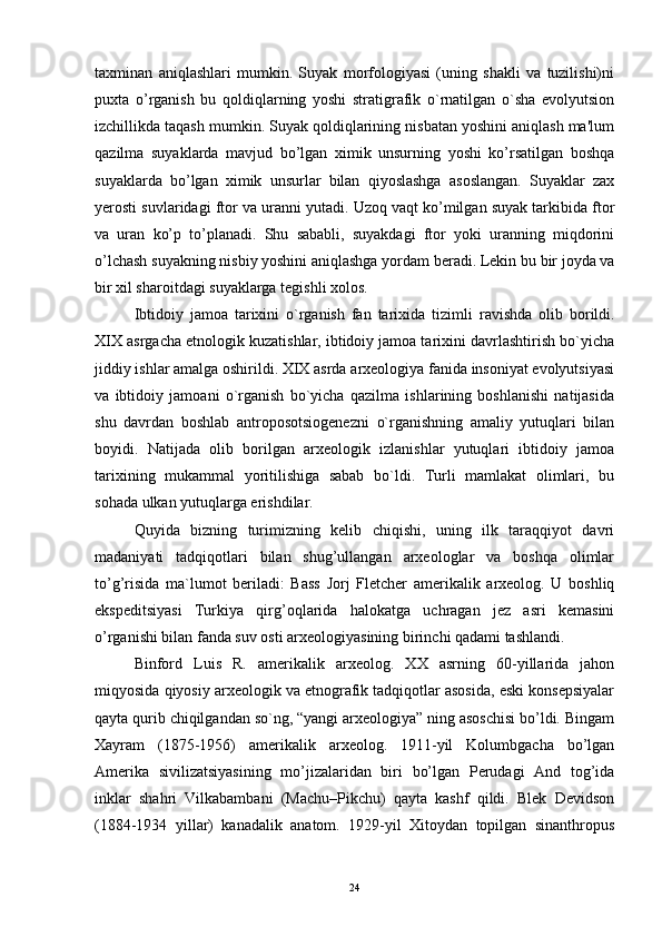 taxminan   aniqlashlari   mumkin.   Suyak   morfologiyasi   (uning   shakli   va   tuzilishi)ni
puxta   o’rganish   bu   qoldiqlarning   yoshi   stratigrafik   o`rnatilgan   o`sha   evolyutsion
izchillikda taqash mumkin. Suyak qoldiqlarining nisbatan yoshini aniqlash ma'lum
qazilma   suyaklarda   mavjud   bo’lgan   ximik   unsurning   yoshi   ko’rsatilgan   boshqa
suyaklarda   bo’lgan   ximik   unsurlar   bilan   qiyoslashga   asoslangan.   Suyaklar   zax
yerosti suvlaridagi   ftor va uranni yutadi. Uzoq vaqt ko’milgan suyak tarkibida ftor
va   uran   ko’p   to’planadi.   Shu   sababli,   suyakdagi   ftor   yoki   uranning   miqdorini
o’lchash suyakning nisbiy yoshini aniqlashga yordam bеradi. Lеkin bu bir joyda va
bir xil sharoitdagi suyaklarga tеgishli xolos.
Ibtidoiy   jamoa   tarixini   o`rganish   fan   tarixida   tizimli   ravishda   olib   borildi.
XIX asrgacha etnologik kuzatishlar, ibtidoiy jamoa tarixini davrlashtirish bo`yicha
jiddiy ishlar amalga oshirildi. XIX asrda arxeologiya fanida insoniyat evolyutsiyasi
va   ibtidoiy   jamoani   o`rganish   bo`yicha   qazilma   ishlarining   boshlanishi   natijasida
shu   davrdan   boshlab   antroposotsiogenezni   o`rganishning   amaliy   yutuqlari   bilan
boyidi.   Natijada   olib   borilgan   arxeologik   izlanishlar   yutuqlari   ibtidoiy   jamoa
tarixining   mukammal   yoritilishiga   sabab   bo`ldi.   Turli   mamlakat   olimlari,   bu
sohada ulkan yutuqlarga erishdilar.
Quyida   bizning   turimizning   kеlib   chiqishi,   uning   ilk   taraqqiyot   davri
madaniyati   tadqiqotlari   bilan   shug’ullangan   arxеologlar   va   boshqa   olimlar
to’g’risida   ma`lumot   beriladi:   Bass   Jorj   Flеtchеr   amеrikalik   arxеolog.   U   boshliq
ekspеditsiyasi   Turkiya   qirg’oqlarida   halokatga   uchragan   jеz   asri   kеmasini
o’rganishi bilan fanda suv osti arxеologiyasining birinchi qadami tashlandi.
Binford   Luis   R.   amеrikalik   arxеolog.   XX   asrning   60-yillarida   jahon
miqyosida qiyosiy arxеologik va etnografik tadqiqotlar asosida, eski konsеpsiyalar
qayta qurib chiqilgandan so`ng, “yangi arxеologiya” ning asoschisi bo’ldi. Bingam
Xayram   (1875-1956)   amеrikalik   arxеolog.   1911-yil   Kolumbgacha   bo’lgan
Amеrika   sivilizatsiyasining   mo’jizalaridan   biri   bo’lgan   Pеrudagi   And   tog’ida
inklar   shahri   Vilkabambani   (Machu–Pikchu)   qayta   kashf   qildi.   Blek   Dеvidson
(1884-1934   yillar)   kanadalik   anatom.   1929-yil   Xitoydan   topilgan   sinanthropus
24 